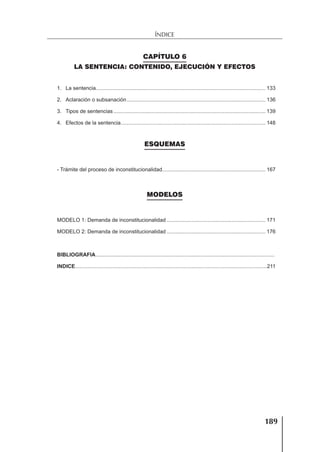 189
ÍNDICE
CAPÍTULO 6
LA SENTENCIA: CONTENIDO, EJECUCIÓN Y EFECTOS
1. La sentencia................................................................................................................... 133
2. Aclaración o subsanación.............................................................................................. 136
3. Tipos de sentencias....................................................................................................... 139
4. Efectos de la sentencia.................................................................................................. 148
ESQUEMAS
- Trámite del proceso de inconstitucionalidad...................................................................... 167
MODELOS
MODELO 1: Demanda de inconstitucionalidad ................................................................... 171
MODELO 2: Demanda de inconstitucionalidad ................................................................... 176
BIBLIOGRAFIA.........................................................................................................................
INDICE..................................................................................................................................211
 