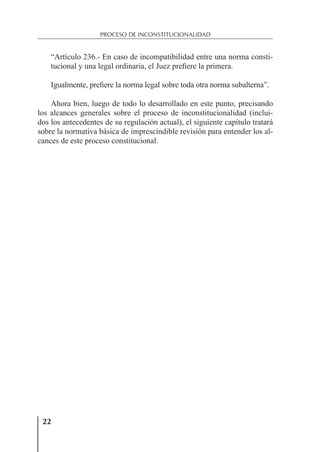 22
PROCESO DE INCONSTITUCIONALIDAD
“Artículo 236.- En caso de incompatibilidad entre una norma consti-
tucional y una legal ordinaria, el Juez preﬁere la primera.
Igualmente, preﬁere la norma legal sobre toda otra norma subalterna”.
Ahora bien, luego de todo lo desarrollado en este punto, precisando
los alcances generales sobre el proceso de inconstitucionalidad (inclui-
dos los antecedentes de su regulación actual), el siguiente capítulo tratará
sobre la normativa básica de imprescindible revisión para entender los al-
cances de este proceso constitucional.
 