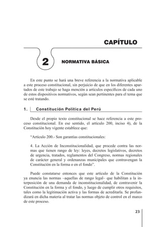 23
NORMATIVA BÁSICA
En este punto se hará una breve referencia a la normativa aplicable
a este proceso constitucional, sin perjuicio de que en los diferentes apar-
tados de este trabajo se haga mención a artículos especíﬁcos de cada uno
de estos dispositivos normativos, según sean pertinentes para el tema que
se esté tratando.
1. Constitución Política del Perú
Desde el propio texto constitucional se hace referencia a este pro-
ceso constitucional. En ese sentido, el artículo 200, inciso 4), de la
Constitución hoy vigente establece que:
“Artículo 200.- Son garantías constitucionales:
4. La Acción de Inconstitucionalidad, que procede contra las nor-
mas que tienen rango de ley: leyes, decretos legislativos, decretos
de urgencia, tratados, reglamentos del Congreso, normas regionales
de carácter general y ordenanzas municipales que contravengan la
Constitución en la forma o en el fondo”.
Puede constatarse entonces que este artículo de la Constitución
ya enuncia las normas –aquellas de rango legal– que habilitan a la in-
terposición de una demanda de inconstitucionalidad, de contravenir la
Constitución en la forma y el fondo, y luego de cumplir otros requisitos,
tales como la legitimación activa y las formas de acreditarla. Se profun-
dizará en dicha materia al tratar las normas objeto de control en el marco
de este proceso.
2 NORMATIVA BÁSICA
CAPÍTULO
 