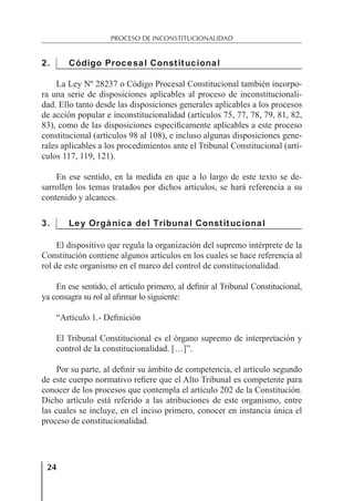 24
PROCESO DE INCONSTITUCIONALIDAD
2. Código Procesal Constitucional
La Ley Nº 28237 o Código Procesal Constitucional también incorpo-
ra una serie de disposiciones aplicables al proceso de inconstitucionali-
dad. Ello tanto desde las disposiciones generales aplicables a los procesos
de acción popular e inconstitucionalidad (artículos 75, 77, 78, 79, 81, 82,
83), como de las disposiciones especíﬁcamente aplicables a este proceso
constitucional (artículos 98 al 108), e incluso algunas disposiciones gene-
rales aplicables a los procedimientos ante el Tribunal Constitucional (artí-
culos 117, 119, 121).
En ese sentido, en la medida en que a lo largo de este texto se de-
sarrollen los temas tratados por dichos artículos, se hará referencia a su
contenido y alcances.
3. Ley Orgánica del Tribunal Constitucional
El dispositivo que regula la organización del supremo intérprete de la
Constitución contiene algunos artículos en los cuales se hace referencia al
rol de este organismo en el marco del control de constitucionalidad.
En ese sentido, el artículo primero, al deﬁnir al Tribunal Constitucional,
ya consagra su rol al aﬁrmar lo siguiente:
“Artículo 1.- Deﬁnición
El Tribunal Constitucional es el órgano supremo de interpretación y
control de la constitucionalidad. […]”.
Por su parte, al deﬁnir su ámbito de competencia, el artículo segundo
de este cuerpo normativo reﬁere que el Alto Tribunal es competente para
conocer de los procesos que contempla el artículo 202 de la Constitución.
Dicho artículo está referido a las atribuciones de este organismo, entre
las cuales se incluye, en el inciso primero, conocer en instancia única el
proceso de constitucionalidad.
 