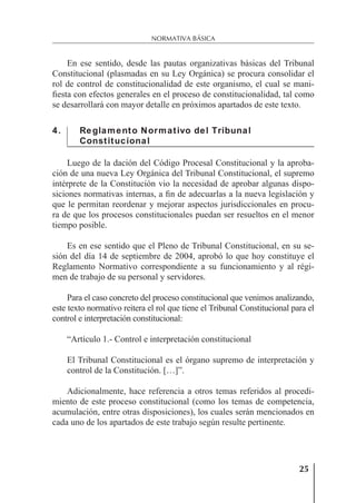 25
NORMATIVA BÁSICA
En ese sentido, desde las pautas organizativas básicas del Tribunal
Constitucional (plasmadas en su Ley Orgánica) se procura consolidar el
rol de control de constitucionalidad de este organismo, el cual se mani-
ﬁesta con efectos generales en el proceso de constitucionalidad, tal como
se desarrollará con mayor detalle en próximos apartados de este texto.
4. Reglamento Normativo del Tribunal
Constitucional
Luego de la dación del Código Procesal Constitucional y la aproba-
ción de una nueva Ley Orgánica del Tribunal Constitucional, el supremo
intérprete de la Constitución vio la necesidad de aprobar algunas dispo-
siciones normativas internas, a ﬁn de adecuarlas a la nueva legislación y
que le permitan reordenar y mejorar aspectos jurisdiccionales en procu-
ra de que los procesos constitucionales puedan ser resueltos en el menor
tiempo posible.
Es en ese sentido que el Pleno de Tribunal Constitucional, en su se-
sión del día 14 de septiembre de 2004, aprobó lo que hoy constituye el
Reglamento Normativo correspondiente a su funcionamiento y al régi-
men de trabajo de su personal y servidores.
Para el caso concreto del proceso constitucional que venimos analizando,
este texto normativo reitera el rol que tiene el Tribunal Constitucional para el
control e interpretación constitucional:
“Artículo 1.- Control e interpretación constitucional
El Tribunal Constitucional es el órgano supremo de interpretación y
control de la Constitución. […]”.
Adicionalmente, hace referencia a otros temas referidos al procedi-
miento de este proceso constitucional (como los temas de competencia,
acumulación, entre otras disposiciones), los cuales serán mencionados en
cada uno de los apartados de este trabajo según resulte pertinente.
 