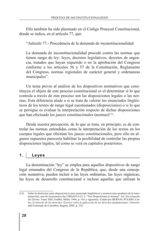 28
PROCESO DE INCONSTITUCIONALIDAD
Ello también ha sido plasmado en el Código Procesal Constitucional,
donde se indica, en el artículo 77, que:
“Artículo 77.- Procedencia de la demanda de inconstitucionalidad
La demanda de inconstitucionalidad procede contra las normas que
tienen rango de ley: leyes, decretos legislativos, decretos de urgen-
cia, tratados que hayan requerido o no la aprobación del Congreso
conforme a los artículos 56 y 57 de la Constitución, Reglamento
del Congreso, normas regionales de carácter general y ordenanzas
municipales”.
Un tema previo al análisis de los dispositivos normativos que cons-
tituyen el objeto de este proceso constitucional es el determinar si lo que
controla a través de este proceso son las disposiciones legales o las nor-
mas. Esta diferencia alude a si se trata de valorar los enunciados lingüís-
ticos de los textos de rango legal cuestionados (disposiciones) o si lo que
se persigue es evaluar la interpretación respecto de dichas disposiciones
que han efectuado los jueces constitucionales (normas)(12)
.
Desde nuestra percepción, de lo que se trata, en principio, es de con-
trolar las normas entendidas como la interpretación de los textos en los
cuerpos legales que efectúan los jueces constitucionales, pero ello en al-
gunos supuestos parecería habilitar la posibilidad de controlar las propias
disposiciones legales, tal como se verá en capítulos posteriores.
1. Leyes
La denominación “ley” se emplea para aquellos dispositivos de rango
legal emanados del Congreso de la República, que, desde una concep-
ción sustantiva, pueden incluir a las leyes ordinarias, las leyes orgánicas,
las leyes de desarrollo constitucional e incluso aquellas que utilizan la
(12) Sobre la distinción entre disposición (como enunciado lingüístico) y norma (como producto de la inter-
pretación), uno de los pioneros fue CRISAFULLI, V. “Voz Disposizione (e norma)”. En: Enciclopedia
del Diritto. Tomo XIII. Giuffrè, Milán, 1964, p. 165 y siguientes. Citado por BERNAL PULIDO, Car-
los. El derecho de los derechos. Escritos sobre la aplicación de los derechos fundamentales. Universi-
dad Externado de Colombia, Bogotá, 2005, p. 210.
 