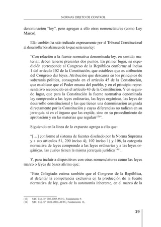 29
NORMAS OBJETO DE CONTROL
denominación “ley”, pero agregan a ello otras nomenclaturas (como Ley
Marco).
Ello también ha sido indicado expresamente por el Tribunal Constitucional
al desarrollar los alcances de lo que sería una ley:
“Con relación a la fuente normativa denominada ley, en sentido ma-
terial, deben tenerse presentes dos puntos. En primer lugar, su expe-
dición corresponde al Congreso de la República conforme al inciso
1 del artículo 102 de la Constitución, que establece que es atribución
del Congreso dar leyes. Atribución que descansa en los principios de
soberanía política, consagrado en el artículo 45 de la Constitución,
que establece que el Poder emana del pueblo, y en el principio repre-
sentativo reconocido en el artículo 43 de la Constitución. Y en segun-
do lugar, que para la Constitución la fuente normativa denominada
ley comprende a las leyes ordinarias, las leyes orgánicas, las leyes de
desarrollo constitucional y las que tienen una denominación asignada
directamente por la Constitución y cuyas diferencias no radican en su
jerarquía ni en el órgano que las expide, sino en su procedimiento de
aprobación y en las materias que regulan(13)
”.
Siguiendo en la línea de lo expuesto agrega a ello que:
“[…] conforme al sistema de fuentes diseñado por la Norma Suprema
y a sus artículos 51, 200 inciso 4), 102 inciso 1) y 106, la categoría
normativa de leyes comprende a las leyes ordinarias y a las leyes or-
gánicas, las cuales tienen la misma jerarquía jurídica(14)
”.
Y, para incluir a dispositivos con otras nomenclaturas como las leyes
marco o leyes de bases aﬁrma que:
“Este Colegiado estima también que el Congreso de la República,
al detentar la competencia exclusiva en la producción de la fuente
normativa de ley, goza de la autonomía inherente, en el marco de la
(13) STC Exp. Nº 008-2005-PI/TC, Fundamento 9.
(14) STC Exp. Nº 0022-2004-AI/TC, Fundamento 16.
 