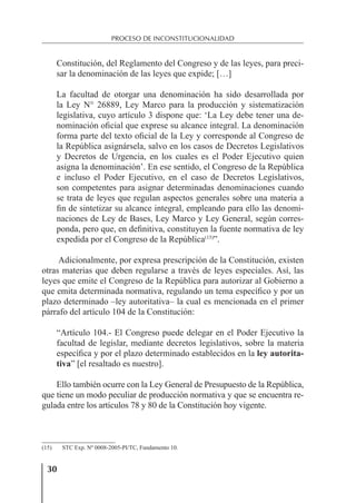 30
PROCESO DE INCONSTITUCIONALIDAD
Constitución, del Reglamento del Congreso y de las leyes, para preci-
sar la denominación de las leyes que expide; […]
La facultad de otorgar una denominación ha sido desarrollada por
la Ley N° 26889, Ley Marco para la producción y sistematización
legislativa, cuyo artículo 3 dispone que: ‘La Ley debe tener una de-
nominación oﬁcial que exprese su alcance integral. La denominación
forma parte del texto oﬁcial de la Ley y corresponde al Congreso de
la República asignársela, salvo en los casos de Decretos Legislativos
y Decretos de Urgencia, en los cuales es el Poder Ejecutivo quien
asigna la denominación’. En ese sentido, el Congreso de la República
e incluso el Poder Ejecutivo, en el caso de Decretos Legislativos,
son competentes para asignar determinadas denominaciones cuando
se trata de leyes que regulan aspectos generales sobre una materia a
ﬁn de sintetizar su alcance integral, empleando para ello las denomi-
naciones de Ley de Bases, Ley Marco y Ley General, según corres-
ponda, pero que, en deﬁnitiva, constituyen la fuente normativa de ley
expedida por el Congreso de la República(15)
”.
Adicionalmente, por expresa prescripción de la Constitución, existen
otras materias que deben regularse a través de leyes especiales. Así, las
leyes que emite el Congreso de la República para autorizar al Gobierno a
que emita determinada normativa, regulando un tema especíﬁco y por un
plazo determinado –ley autoritativa– la cual es mencionada en el primer
párrafo del artículo 104 de la Constitución:
“Artículo 104.- El Congreso puede delegar en el Poder Ejecutivo la
facultad de legislar, mediante decretos legislativos, sobre la materia
especíﬁca y por el plazo determinado establecidos en la ley autorita-
tiva” [el resaltado es nuestro].
Ello también ocurre con la Ley General de Presupuesto de la República,
que tiene un modo peculiar de producción normativa y que se encuentra re-
gulada entre los artículos 78 y 80 de la Constitución hoy vigente.
(15) STC Exp. Nº 0008-2005-PI/TC, Fundamento 10.
 