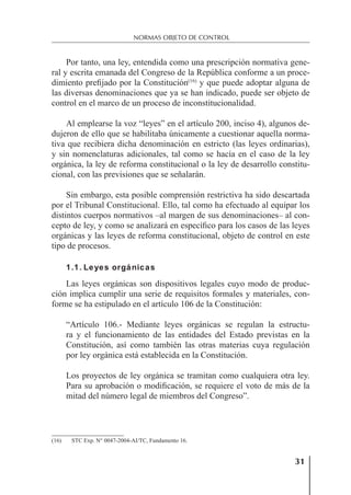 31
NORMAS OBJETO DE CONTROL
Por tanto, una ley, entendida como una prescripción normativa gene-
ral y escrita emanada del Congreso de la República conforme a un proce-
dimiento preﬁjado por la Constitución(16)
y que puede adoptar alguna de
las diversas denominaciones que ya se han indicado, puede ser objeto de
control en el marco de un proceso de inconstitucionalidad.
Al emplearse la voz “leyes” en el artículo 200, inciso 4), algunos de-
dujeron de ello que se habilitaba únicamente a cuestionar aquella norma-
tiva que recibiera dicha denominación en estricto (las leyes ordinarias),
y sin nomenclaturas adicionales, tal como se hacía en el caso de la ley
orgánica, la ley de reforma constitucional o la ley de desarrollo constitu-
cional, con las previsiones que se señalarán.
Sin embargo, esta posible comprensión restrictiva ha sido descartada
por el Tribunal Constitucional. Ello, tal como ha efectuado al equipar los
distintos cuerpos normativos –al margen de sus denominaciones– al con-
cepto de ley, y como se analizará en especíﬁco para los casos de las leyes
orgánicas y las leyes de reforma constitucional, objeto de control en este
tipo de procesos.
1.1. Leyes orgánicas
Las leyes orgánicas son dispositivos legales cuyo modo de produc-
ción implica cumplir una serie de requisitos formales y materiales, con-
forme se ha estipulado en el artículo 106 de la Constitución:
“Artículo 106.- Mediante leyes orgánicas se regulan la estructu-
ra y el funcionamiento de las entidades del Estado previstas en la
Constitución, así como también las otras materias cuya regulación
por ley orgánica está establecida en la Constitución.
Los proyectos de ley orgánica se tramitan como cualquiera otra ley.
Para su aprobación o modiﬁcación, se requiere el voto de más de la
mitad del número legal de miembros del Congreso”.
(16) STC Exp. N° 0047-2004-AI/TC, Fundamento 16.
 