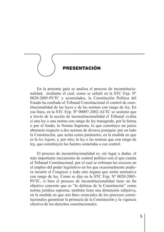 5
PRESENTACIÓN
En la presente guía se analiza el proceso de inconstitucio-
nalidad, mediante el cual, como se señaló en la STC Exp. Nº
0020-2005-PI/TC y acumulados, la Constitución Política del
Estado ha conﬁado al Tribunal Constitucional el control de cons-
titucionalidad de las leyes y de las normas con rango de ley. En
esa línea, en la STC Exp. Nº 00007-2002-AI/TC se sostiene que
a través de la acción de inconstitucionalidad el Tribunal evalúa
si una ley o una norma con rango de ley transgrede, por la forma
o por el fondo, la Norma Suprema, lo que constituye un juicio
abstracto respecto a dos normas de diversa jerarquía: por un lado
la Constitución, que actúa como parámetro, en la medida en que
es la lex legum; y, por otro, la ley o las normas que con rango de
ley, que constituyen las fuentes sometidas a ese control.
El proceso de inconstitucionalidad es, sin lugar a dudas, el
más importante mecanismo de control político con el que cuenta
el Tribunal Constitucional, por el cual se refrenan los excesos en
el empleo del poder legislativo en los que ocasionalmente pudie-
ra incurrir el Congreso y todo otro órgano que emite normativa
con rango de ley. Como se dijo en la STC Exp. Nº 0020-2005-
PI/TC, si bien el proceso de inconstitucionalidad tiene un ﬁn
objetivo concreto que es “la defensa de la Constitución” como
norma jurídica suprema, también tiene una dimensión subjetiva,
en la medida en que son ﬁnes esenciales de los procesos consti-
tucionales garantizar la primacía de la Constitución y la vigencia
efectiva de los derechos constitucionales.
 