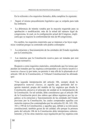 32
PROCESO DE INCONSTITUCIONALIDAD
En lo referente a los requisitos formales, debe cumplirse lo siguiente:
• Seguir el mismo procedimiento legislativo que se estipula para toda
ley ordinaria.
• La diferencia de trámite vendría por la mayoría requerida para su
aprobación o modiﬁcación: más de la mitad del número legal de
congresistas, lo cual, en la conﬁguración actual del Congreso, impli-
caría que se requiere la conformidad de más de 60 congresistas.
En cambio, los requisitos materiales que se imponen a las leyes orgá-
nicas vendrían porque su contenido solo podría contemplar:
• La estructura y funcionamiento de las entidades del Estado reguladas
por la Constitución.
• Las materias que la Constitución reserva para ser tratadas por este
cuerpo normativo.
Respecto a estos requisitos materiales, entendiendo que los temas que
pueden ser tratados por ley orgánica corresponden a un criterio taxativo o
numerus clausus (y por tanto, no permite ir más allá de lo plasmado en el
artículo 106 de la Constitución), el Tribunal Constitucional ha aﬁrmado
que:
“Una segunda interpretación del artículo 106, siempre desde la
perspectiva numerus clausus, es aquella que, partiendo del re-
quisito material, propio del modelo de ley orgánica que diseña la
Constitución, preserva el principio de unidad en la interpretación de
la Constitución. En tal sentido, debe considerarse que el artículo 106
de la Constitución prevé dos rubros que deben regularse por ley or-
gánica: a) la estructura y funcionamiento de las entidades del Estado
previstas por la Constitución, las cuales comprenden aquellas con
mención expresa (las contempladas por los artículos 82, 84, 143, 150,
161 y 198 de la Constitución), y aquellas que, debido a su relevancia
constitucional, también gozan de tal calidad; ello porque la primera
parte del artículo 106 de la Constitución debe interpretarse coheren-
temente; y b) las otras materias cuya regulación por ley orgánica está
 