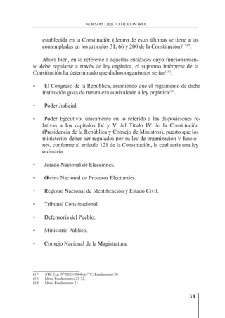 33
NORMAS OBJETO DE CONTROL
establecida en la Constitución (dentro de estas últimas se tiene a las
contempladas en los artículos 31, 66 y 200 de la Constitución)(17)
”.
Ahora bien, en lo referente a aquellas entidades cuyo funcionamien-
to debe regularse a través de ley orgánica, el supremo intérprete de la
Constitución ha determinado que dichos organismos serían(18)
:
• El Congreso de la República, asumiendo que el reglamento de dicha
institución goza de naturaleza equivalente a ley orgánica(19)
.
• Poder Judicial.
• Poder Ejecutivo, únicamente en lo referido a las disposiciones re-
lativas a los capítulos IV y V del Título IV de la Constitución
(Presidencia de la República y Consejo de Ministros), puesto que los
ministerios deben ser regulados por su ley de organización y funcio-
nes, conforme al artículo 121 de la Constitución, la cual sería una ley
ordinaria.
• Jurado Nacional de Elecciones.
• O
ﬁcina Nacional de Procesos Electorales.
• Registro Nacional de Identiﬁcación y Estado Civil.
• Tribunal Constitucional.
• Defensoría del Pueblo.
• Ministerio Público.
• Consejo Nacional de la Magistratura.
(17) STC Exp. Nº 0022-2004-AI/TC, Fundamento 20.
(18) Idem, Fundamentos 23-32.
(19) Idem, Fundamento 23.
 