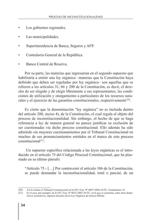 34
PROCESO DE INCONSTITUCIONALIDAD
• Los gobiernos regionales.
• Las municipalidades.
• Superintendencia de Banca, Seguros y AFP.
• Contraloría General de la República.
• Banco Central de Reserva.
Por su parte, las materias que ingresarían en el segundo supuesto que
habilitaría a emitir una ley orgánica –materias que la Constitución haya
deﬁnido que deben ser reguladas por ley orgánica– son aquellas que se
reﬁeren a los artículos 31, 66 y 200 de la Constitución, es decir, el dere-
cho de ser elegido y de elegir libremente a sus representantes, las condi-
ciones de utilización y otorgamiento a particulares de los recursos natu-
rales y el ejercicio de las garantías constitucionales, respectivamente(20)
.
Es cierto que la denominación “ley orgánica” no es incluida dentro
del artículo 200, inciso 4), de la Constitución, el cual regula el objeto del
proceso de inconstitucionalidad. Sin embargo, el hecho de que se haga
referencia a ley de manera general no parece justiﬁcar su exclusión de
ser cuestionadas vía dicho proceso constitucional. Ello además ha sido
admitido sin mayores cuestionamientos por el Tribunal Constitucional en
muchos de sus pronunciamientos emitidos en el marco de este proceso
constitucional(21)
.
Un supuesto especíﬁco relacionada a las leyes orgánicas es el intro-
ducido en el artículo 75 del Código Procesal Constitucional, que ha plas-
mado en su último párrafo:
“Artículo 75.- […] Por contravenir el artículo 106 de la Constitución,
se puede demandar la inconstitucionalidad, total o parcial, de un
(20) Así lo estima el Tribunal Constitucional en la STC Exp. Nº 0047-2004-AI/TC, Fundamento 16.
(21) Es el caso, por ejemplo, de la STC Exp. Nº 0023-2003-AI/TC, en la que se cuestiona, entre otros dispo-
sitivos normativos, algunos artículos de la Ley Orgánica de Justicia Militar.
 