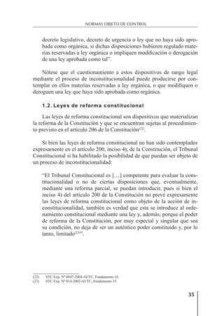 35
NORMAS OBJETO DE CONTROL
decreto legislativo, decreto de urgencia o ley que no haya sido apro-
bada como orgánica, si dichas disposiciones hubieren regulado mate-
rias reservadas a ley orgánica o impliquen modiﬁcación o derogación
de una ley aprobada como tal”.
Nótese que el cuestionamiento a estos dispositivos de rango legal
mediante el proceso de inconstitucionalidad puede producirse por con-
templar en ellos materias reservadas a ley orgánica, o que modiﬁquen o
deroguen una ley que haya sido aprobada como orgánica.
1.2. Leyes de reforma constitucional
Las leyes de reforma constitucional son dispositivos que materializan
la reforma de la Constitución y que se encuentran sujetas al procedimien-
to previsto en el artículo 206 de la Constitución(22)
.
Si bien las leyes de reforma constitucional no han sido contemplados
expresamente en el artículo 200, inciso 4), de la Constitución, el Tribunal
Constitucional sí ha habilitado la posibilidad de que puedan ser objeto de
un proceso de inconstitucionalidad:
“El Tribunal Constitucional es […] competente para evaluar la cons-
titucionalidad o no de ciertas disposiciones que, eventualmente,
mediante una reforma parcial, se puedan introducir, pues si bien el
inciso 4) del artículo 200 de la Constitución no prevé expresamente
las leyes de reforma constitucional como objeto de la acción de in-
constitucionalidad, también es verdad que esta se introduce al orde-
namiento constitucional mediante una ley y, además, porque el poder
de reforma de la Constitución, por muy especial y singular que sea
su condición, no deja de ser un auténtico poder constituido y, por lo
tanto, limitado(23)
”.
(22) STC Exp. Nº 0047-2004-AI/TC, Fundamento 16.
(23) STC Exp. Nº 014-2002-AI/TC, Fundamento 35.
 
