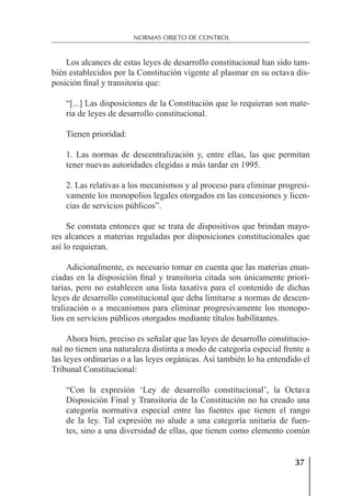 37
NORMAS OBJETO DE CONTROL
Los alcances de estas leyes de desarrollo constitucional han sido tam-
bién establecidos por la Constitución vigente al plasmar en su octava dis-
posición ﬁnal y transitoria que:
“[...] Las disposiciones de la Constitución que lo requieran son mate-
ria de leyes de desarrollo constitucional.
Tienen prioridad:
1. Las normas de descentralización y, entre ellas, las que permitan
tener nuevas autoridades elegidas a más tardar en 1995.
2. Las relativas a los mecanismos y al proceso para eliminar progresi-
vamente los monopolios legales otorgados en las concesiones y licen-
cias de servicios públicos”.
Se constata entonces que se trata de dispositivos que brindan mayo-
res alcances a materias reguladas por disposiciones constitucionales que
así lo requieran.
Adicionalmente, es necesario tomar en cuenta que las materias enun-
ciadas en la disposición ﬁnal y transitoria citada son únicamente priori-
tarias, pero no establecen una lista taxativa para el contenido de dichas
leyes de desarrollo constitucional que deba limitarse a normas de descen-
tralización o a mecanismos para eliminar progresivamente los monopo-
lios en servicios públicos otorgados mediante títulos habilitantes.
Ahora bien, preciso es señalar que las leyes de desarrollo constitucio-
nal no tienen una naturaleza distinta a modo de categoría especial frente a
las leyes ordinarias o a las leyes orgánicas. Así también lo ha entendido el
Tribunal Constitucional:
“Con la expresión ‘Ley de desarrollo constitucional’, la Octava
Disposición Final y Transitoria de la Constitución no ha creado una
categoría normativa especial entre las fuentes que tienen el rango
de la ley. Tal expresión no alude a una categoría unitaria de fuen-
tes, sino a una diversidad de ellas, que tienen como elemento común
 