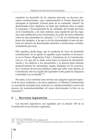 38
PROCESO DE INCONSTITUCIONALIDAD
constituir un desarrollo de las materias previstas en diversos pre-
ceptos constitucionales, cuya reglamentación la Norma Suprema ha
encargado al legislador. Forman parte de su contenido ‘natural’ las
denominadas leyes orgánicas, en tanto que mediante ellas se regula
la estructura y funcionamiento de las entidades del Estado previstas
en la Constitución, y de otras materias cuya regulación por ley orgá-
nica está establecida en la Constitución; así como las leyes ordinarias
como las que demandan los artículos 7 y 27 de la Constitución, por
poner dos ejemplos, a las que se les ha encomendado la tarea de pre-
cisar los alcances de determinados derechos o instituciones constitu-
cionalmente previstas.
Ello signiﬁca, desde luego, que la condición de ‘leyes de desarrollo
constitucional’ no se agotan en aquellas cuyas materias se ha previs-
to en la Octava Disposición Final y Transitoria de la Constitución,
esto es, a lo que allí se alude como leyes en materia de descentrali-
zación y las relativas a los mecanismos y al proceso para eliminar
progresivamente los monopolios legales otorgados en las concesio-
nes y licencias de servicios públicos; dado que sobre estas últimas, la
Constitución solo ha exigido del legislador cierto grado de diligencia
(‘prioridad’) en su dictado(25)
”.
Por tanto, al no constituir estas normas una categoría especial respec-
to de las leyes ordinarias y las leyes orgánicas, el Tribunal Constitucional
se encontraría facultado para controlar su constitucionalidad a través del
proceso de inconstitucionalidad, tal como efectivamente lo hizo en su
momento(26)
.
2. Decretos legislativos
Los decretos legislativos son regulados por el artículo 104 de la
Constitución en los términos siguientes:
(25) STC Exp. N° 005-2003-AI/TC, Fundamento 38.
(26) Así lo hizo con la Ley N° 26285, ley de desarrollo constitucional, en la STC Exp. N° 005-2003-
AI/TC.
 