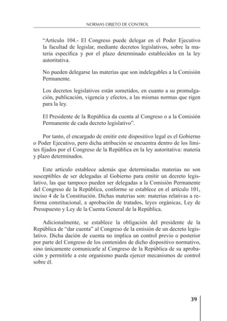39
NORMAS OBJETO DE CONTROL
“Artículo 104.- El Congreso puede delegar en el Poder Ejecutivo
la facultad de legislar, mediante decretos legislativos, sobre la ma-
teria especíﬁca y por el plazo determinado establecidos en la ley
autoritativa.
No pueden delegarse las materias que son indelegables a la Comisión
Permanente.
Los decretos legislativos están sometidos, en cuanto a su promulga-
ción, publicación, vigencia y efectos, a las mismas normas que rigen
para la ley.
El Presidente de la República da cuenta al Congreso o a la Comisión
Permanente de cada decreto legislativo”.
Por tanto, el encargado de emitir este dispositivo legal es el Gobierno
o Poder Ejecutivo, pero dicha atribución se encuentra dentro de los lími-
tes ﬁjados por el Congreso de la República en la ley autoritativa: materia
y plazo determinados.
Este artículo establece además que determinadas materias no son
susceptibles de ser delegadas al Gobierno para emitir un decreto legis-
lativo, las que tampoco pueden ser delegadas a la Comisión Permanente
del Congreso de la República, conforme se establece en el artículo 101,
inciso 4 de la Constitución. Dichas materias son: materias relativas a re-
forma constitucional, a aprobación de tratados, leyes orgánicas, Ley de
Presupuesto y Ley de la Cuenta General de la República.
Adicionalmente, se establece la obligación del presidente de la
República de “dar cuenta” al Congreso de la emisión de un decreto legis-
lativo. Dicha dación de cuenta no implica un control previo o posterior
por parte del Congreso de los contenidos de dicho dispositivo normativo,
sino únicamente comunicarle al Congreso de la República de su aproba-
ción y permitirle a este organismo pueda ejercer mecanismos de control
sobre él.
 