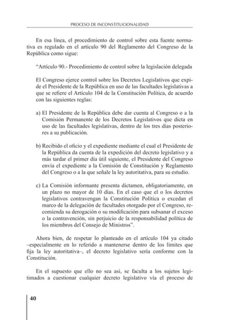 40
PROCESO DE INCONSTITUCIONALIDAD
En esa línea, el procedimiento de control sobre esta fuente norma-
tiva es regulado en el artículo 90 del Reglamento del Congreso de la
República como sigue:
“Artículo 90.- Procedimiento de control sobre la legislación delegada
El Congreso ejerce control sobre los Decretos Legislativos que expi-
de el Presidente de la República en uso de las facultades legislativas a
que se reﬁere el Artículo 104 de la Constitución Política, de acuerdo
con las siguientes reglas:
a) El Presidente de la República debe dar cuenta al Congreso o a la
Comisión Permanente de los Decretos Legislativos que dicta en
uso de las facultades legislativas, dentro de los tres días posterio-
res a su publicación.
b) Recibido el oﬁcio y el expediente mediante el cual el Presidente de
la República da cuenta de la expedición del decreto legislativo y a
más tardar el primer día útil siguiente, el Presidente del Congreso
envía el expediente a la Comisión de Constitución y Reglamento
del Congreso o a la que señale la ley autoritativa, para su estudio.
c) La Comisión informante presenta dictamen, obligatoriamente, en
un plazo no mayor de 10 días. En el caso que el o los decretos
legislativos contravengan la Constitución Política o excedan el
marco de la delegación de facultades otorgado por el Congreso, re-
comienda su derogación o su modiﬁcación para subsanar el exceso
o la contravención, sin perjuicio de la responsabilidad política de
los miembros del Consejo de Ministros”.
Ahora bien, de respetar lo planteado en el artículo 104 ya citado
–especialmente en lo referido a mantenerse dentro de los límites que
ﬁja la ley autoritativa–, el decreto legislativo sería conforme con la
Constitución.
En el supuesto que ello no sea así, se faculta a los sujetos legi-
timados a cuestionar cualquier decreto legislativo vía el proceso de
 