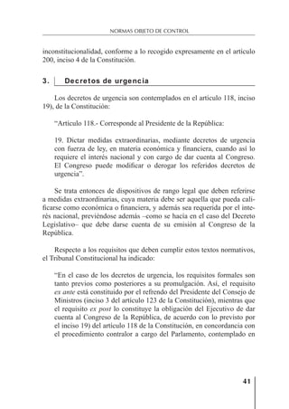 41
NORMAS OBJETO DE CONTROL
inconstitucionalidad, conforme a lo recogido expresamente en el artículo
200, inciso 4 de la Constitución.
3. Decretos de urgencia
Los decretos de urgencia son contemplados en el artículo 118, inciso
19), de la Constitución:
“Artículo 118.- Corresponde al Presidente de la República:
19. Dictar medidas extraordinarias, mediante decretos de urgencia
con fuerza de ley, en materia económica y ﬁnanciera, cuando así lo
requiere el interés nacional y con cargo de dar cuenta al Congreso.
El Congreso puede modiﬁcar o derogar los referidos decretos de
urgencia”.
Se trata entonces de dispositivos de rango legal que deben referirse
a medidas extraordinarias, cuya materia debe ser aquella que pueda cali-
ﬁcarse como económica o ﬁnanciera, y además sea requerida por el inte-
rés nacional, previéndose además –como se hacía en el caso del Decreto
Legislativo– que debe darse cuenta de su emisión al Congreso de la
República.
Respecto a los requisitos que deben cumplir estos textos normativos,
el Tribunal Constitucional ha indicado:
“En el caso de los decretos de urgencia, los requisitos formales son
tanto previos como posteriores a su promulgación. Así, el requisito
ex ante está constituido por el refrendo del Presidente del Consejo de
Ministros (inciso 3 del artículo 123 de la Constitución), mientras que
el requisito ex post lo constituye la obligación del Ejecutivo de dar
cuenta al Congreso de la República, de acuerdo con lo previsto por
el inciso 19) del artículo 118 de la Constitución, en concordancia con
el procedimiento contralor a cargo del Parlamento, contemplado en
 