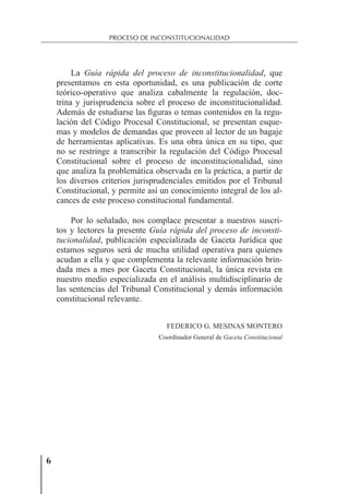 6
PROCESO DE INCONSTITUCIONALIDAD
La Guía rápida del proceso de inconstitucionalidad, que
presentamos en esta oportunidad, es una publicación de corte
teórico-operativo que analiza cabalmente la regulación, doc-
trina y jurisprudencia sobre el proceso de inconstitucionalidad.
Además de estudiarse las ﬁguras o temas contenidos en la regu-
lación del Código Procesal Constitucional, se presentan esque-
mas y modelos de demandas que proveen al lector de un bagaje
de herramientas aplicativas. Es una obra única en su tipo, que
no se restringe a transcribir la regulación del Código Procesal
Constitucional sobre el proceso de inconstitucionalidad, sino
que analiza la problemática observada en la práctica, a partir de
los diversos criterios jurisprudenciales emitidos por el Tribunal
Constitucional, y permite así un conocimiento integral de los al-
cances de este proceso constitucional fundamental.
Por lo señalado, nos complace presentar a nuestros suscri-
tos y lectores la presente Guía rápida del proceso de inconsti-
tucionalidad, publicación especializada de Gaceta Jurídica que
estamos seguros será de mucha utilidad operativa para quienes
acudan a ella y que complementa la relevante información brin-
dada mes a mes por Gaceta Constitucional, la única revista en
nuestro medio especializada en el análisis multidisciplinario de
las sentencias del Tribunal Constitucional y demás información
constitucional relevante.
FEDERICO G. MESINAS MONTERO
Coordinador General de Gaceta Constitucional
 