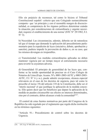 43
NORMAS OBJETO DE CONTROL
Ello sin perjuicio de reconocer, tal como lo hiciera el Tribunal
Constitucional español –criterio que este Colegiado sustancialmente
comparte– que ‘en principio y con el razonable margen de discrecio-
nalidad, es competencia de los órganos políticos determinar cuándo
la situación, por consideraciones de extraordinaria y urgente necesi-
dad, requiere el establecimiento de una norma’ (STC N° 29/1982, F.J.
N° 3).
b) Necesidad: Las circunstancias, además, deberán ser de naturaleza
tal que el tiempo que demande la aplicación del procedimiento parla-
mentario para la expedición de leyes (iniciativa, debate, aprobación y
sanción), pudiera impedir la prevención de daños o, en su caso, que
los mismos devengan en irreparables.
c) Transitoriedad: Las medidas extraordinarias aplicadas no deben
mantener vigencia por un tiempo mayor al estrictamente necesario
para revertir la coyuntura adversa.
d) Generalidad: El principio de generalidad de las leyes que, con-
forme se ha tenido oportunidad de precisar en el Caso Colegio de
Notarios de Lima (Exps. Acums. Nºs. 0001-2003-AI/TC y 0003-2003-
AI/TC, F.J. N° 6 y ss.), puede admitir excepciones, alcanza especial
relevancia en el caso de los decretos de urgencia, pues tal como lo
prescribe el inciso 19) del artículo 118 de la Constitución, debe ser el
‘interés nacional’ el que justiﬁque la aplicación de la medida concre-
ta. Ello quiere decir que los beneﬁcios que depare la aplicación de la
medida no pueden circunscribir sus efectos en intereses determinados,
sino por el contrario, deben alcanzar a toda la comunidad(29)
”.
El control de estas fuentes normativas por parte del Congreso de la
República ha sido regulado por el reglamento que regula dicha institución
en los términos siguientes:
“Artículo 91.- Procedimiento de control sobre los decretos de
Urgencia.
(29) STC Exp. Nº 008-2003-AI/TC, Fundamento 60.
 