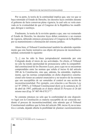46
PROCESO DE INCONSTITUCIONALIDAD
Por su parte, la teoría de la continuidad implica que, una vez que se
haya retornado al Estado de Derecho, los decretos leyes emitidos durante
el gobierno de facto conservan plena vigencia, la cual solo se vería ener-
vada en la eventualidad de que el Congreso de la República los modiﬁ-
que, derogue o sustituya.
Finalmente, la teoría de la revisión apunta a que, una vez restaurado
el Estado de Derecho, los decretos leyes deben someterse a un examen
de vigencia, debiendo entonces pronunciarse el Congreso de la República
por su mantenimiento o eliminación del sistema jurídico.
Ahora bien, el Tribunal Constitucional también ha admitido repetida-
mente que esta fuente normativa sea objeto del proceso de inconstitucio-
nalidad, sosteniendo lo siguiente:
“[…] esa ha sido la línea jurisprudencial mantenida por este
Colegiado desde el inicio de sus actividades. En efecto, el Tribunal
no solo ha tenido oportunidad de pronunciarse sobre la compatibili-
dad constitucional de los Decretos Leyes, pese a que no se encuentran
comprendidos entre las normas que señala el inciso 4) del artículo
200 de la Constitución, sino que, además, ha entendido, implícita-
mente, que las normas comprendidas en dicho dispositivo constitu-
cional solo tienen un carácter enunciativo y no taxativo de las normas
que son susceptibles de ser sometidas al control en una acción de
inconstitucionalidad. Por ejemplo, con relación a un Decreto Ley
(el Nº 25967), el Tribunal Constitucional dictó ya la sentencia de 23
de abril de 1997, publicada en el diario oﬁcial El Peruano el 26 del
mismo mes (Exp. N° 007-96-I/TC)(32)
”.
Se constata entonces no solo que la conformidad de este dispositi-
vo legal con la Constitución es materia susceptible de ser conocida me-
diante el proceso de inconstitucionalidad, sino además que el Tribunal
Constitucional establece que la lista del artículo 200, inciso 4), no es taxa-
tiva o cerrada, dejando abierta la posibilidad de plantear cuestionamientos
(32) STC Exp. Nº 010-2002-AI/TC, Fundamento 21.
 