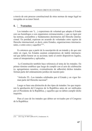 47
NORMAS OBJETO DE CONTROL
a través de este proceso constitucional de otras normas de rango legal no
recogidas en su tenor literal.
5. Tratados
Los tratados son “(…) expresiones de voluntad que adopta el Estado
con sus homólogos o con organismos extranacionales, y que se rigen por
las normas, costumbres y fundamentos doctrinarios del Derecho interna-
cional. En puridad, expresan un acuerdo de voluntades entre sujetos de
Derecho internacional, es decir, entre Estados, organizaciones internacio-
nales, o entre estos y aquellos(33)
”.
Es entonces que a partir de la suscripción de un tratado y de que este
entre en vigor, los Estados asumen compromisos de índole internacio-
nal que deben honrar en su accionar, tanto al emitir dispositivos legales,
como al interpretarlos y aplicarlos.
La Constitución también hace referencia al tema de los tratados. En
primer término establece que luego de cumplir con el acto de celebración
(o, agregaríamos nosotros, eventualmente de adhesión) dichos tratados
forman parte del ordenamiento jurídico de nuestro país:
“Artículo 55.- Los tratados celebrados por el Estado y en vigor for-
man parte del Derecho nacional”.
Luego se hace una distinción de dos tipos de tratados: los que requie-
ren la aprobación del Congreso de la República antes de ser ratiﬁcados
por el Presidente de la República, y aquellos que no deben cumplir dicho
requisito.
Para el caso de los tratados que deben ser revisados por el Congreso
de la República:
(33) STC Exp. Nº 0047-2004-AI/TC, Fundamento 18.
 