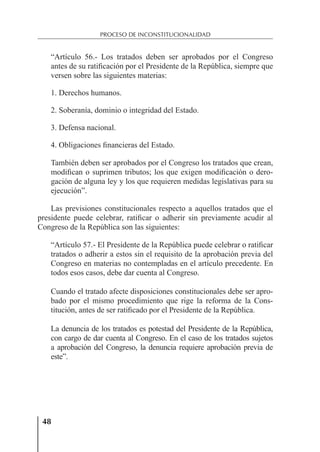 48
PROCESO DE INCONSTITUCIONALIDAD
“Artículo 56.- Los tratados deben ser aprobados por el Congreso
antes de su ratiﬁcación por el Presidente de la República, siempre que
versen sobre las siguientes materias:
1. Derechos humanos.
2. Soberanía, dominio o integridad del Estado.
3. Defensa nacional.
4. Obligaciones ﬁnancieras del Estado.
También deben ser aprobados por el Congreso los tratados que crean,
modiﬁcan o suprimen tributos; los que exigen modiﬁcación o dero-
gación de alguna ley y los que requieren medidas legislativas para su
ejecución”.
Las previsiones constitucionales respecto a aquellos tratados que el
presidente puede celebrar, ratiﬁcar o adherir sin previamente acudir al
Congreso de la República son las siguientes:
“Artículo 57.- El Presidente de la República puede celebrar o ratiﬁcar
tratados o adherir a estos sin el requisito de la aprobación previa del
Congreso en materias no contempladas en el artículo precedente. En
todos esos casos, debe dar cuenta al Congreso.
Cuando el tratado afecte disposiciones constitucionales debe ser apro-
bado por el mismo procedimiento que rige la reforma de la Cons-
titución, antes de ser ratiﬁcado por el Presidente de la República.
La denuncia de los tratados es potestad del Presidente de la República,
con cargo de dar cuenta al Congreso. En el caso de los tratados sujetos
a aprobación del Congreso, la denuncia requiere aprobación previa de
este”.
 