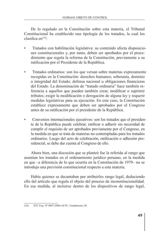 49
NORMAS OBJETO DE CONTROL
De lo regulado en la Constitución sobre esta materia, el Tribunal
Constitucional ha establecido una tipología de los tratados, la cual los
clasiﬁca en(34)
:
• Tratados con habilitación legislativa: su contenido afecta disposicio-
nes constitucionales y, por tanto, deben ser aprobados por el proce-
dimiento que regula la reforma de la Constitución, previamente a su
ratiﬁcación por el Presidente de la República.
• Tratados ordinarios: son los que versan sobre materias expresamente
recogidas en la Constitución: derechos humanos; soberanía, dominio
o integridad del Estado; defensa nacional u obligaciones ﬁnancieras
del Estado. La denominación de “tratado ordinaria” hace también re-
ferencia a aquellos que pueden también crear, modiﬁcar o suprimir
tributos; exigir la modiﬁcación o derogación de alguna ley y requerir
medidas legislativas para su ejecución. En este caso, la Constitución
establece expresamente que deben ser aprobados por el Congreso
antes de su ratiﬁcación por el presidente de la República.
• Convenios internacionales ejecutivos: son los tratados que el presiden-
te de la República puede celebrar, ratiﬁcar o adherir sin necesidad de
cumplir el requisito de ser aprobados previamente por el Congreso, en
la medida en que se trata de materias no contempladas para los tratados
ordinarios. Luego del acto de celebración, ratiﬁcación o adhesión pre-
sidencial, se debe dar cuenta al Congreso de ello.
Ahora bien, una discusión que se planteó fue la referida al rango que
asumían los tratados en el ordenamiento jurídico peruano, en la medida
en que –a diferencia de lo que ocurría en la Constitución de 1979– no se
introdujo una previsión constitucional respecto a esta materia.
Había quienes se decantaban por atribuirles rango legal, deduciendo
ello del artículo que regula el objeto del proceso de inconstitucionalidad.
En esa medida, al incluirse dentro de los dispositivos de rango legal,
(34) STC Exp. Nº 0047-2004-AI/TC, Fundamento 20.
 