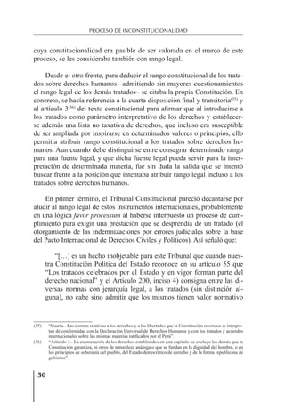 50
PROCESO DE INCONSTITUCIONALIDAD
cuya constitucionalidad era pasible de ser valorada en el marco de este
proceso, se les consideraba también con rango legal.
Desde el otro frente, para deducir el rango constitucional de los trata-
dos sobre derechos humanos –admitiendo sin mayores cuestionamientos
el rango legal de los demás tratados– se citaba la propia Constitución. En
concreto, se hacía referencia a la cuarta disposición ﬁnal y transitoria(35)
y
al artículo 3(36)
del texto constitucional para aﬁrmar que al introducirse a
los tratados como parámetro interpretativo de los derechos y establecer-
se además una lista no taxativa de derechos, que incluso era susceptible
de ser ampliada por inspirarse en determinados valores o principios, ello
permitía atribuir rango constitucional a los tratados sobre derechos hu-
manos. Aun cuando debe distinguirse entre consagrar determinado rango
para una fuente legal, y que dicha fuente legal pueda servir para la inter-
pretación de determinada materia, fue sin duda la salida que se intentó
buscar frente a la posición que intentaba atribuir rango legal incluso a los
tratados sobre derechos humanos.
En primer término, el Tribunal Constitucional pareció decantarse por
aludir al rango legal de estos instrumentos internacionales, probablemente
en una lógica favor processum al haberse interpuesto un proceso de cum-
plimiento para exigir una prestación que se desprendía de un tratado (el
otorgamiento de las indemnizaciones por errores judiciales sobre la base
del Pacto Internacional de Derechos Civiles y Políticos). Así señaló que:
“[…] es un hecho inobjetable para este Tribunal que cuando nues-
tra Constitución Política del Estado reconoce en su artículo 55 que
“Los tratados celebrados por el Estado y en vigor forman parte del
derecho nacional” y el Artículo 200, inciso 4) consigna entre las di-
versas normas con jerarquía legal, a los tratados (sin distinción al-
guna), no cabe sino admitir que los mismos tienen valor normativo
(35) “Cuarta.- Las normas relativas a los derechos y a las libertades que la Constitución reconoce se interpre-
tan de conformidad con la Declaración Universal de Derechos Humanos y con los tratados y acuerdos
internacionales sobre las mismas materias ratiﬁcados por el Perú”.
(36) “Artículo 3.- La enumeración de los derechos establecidos en este capítulo no excluye los demás que la
Constitución garantiza, ni otros de naturaleza análoga o que se fundan en la dignidad del hombre, o en
los principios de soberanía del pueblo, del Estado democrático de derecho y de la forma republicana de
gobierno”.
 