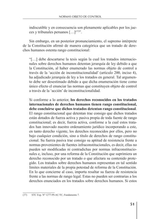 51
NORMAS OBJETO DE CONTROL
indiscutible y en consecuencia son plenamente aplicables por los jue-
ces y tribunales peruanos […](37)
”.
Sin embargo, en un posterior pronunciamiento, el supremo intérprete
de la Constitución aﬁrmó de manera categórica que un tratado de dere-
chos humanos ostenta rango constitucional:
“[…] debe descartarse la tesis según la cual los tratados internacio-
nales sobre derechos humanos detentan jerarquía de ley debido a que
la Constitución, al haber enumerado las normas objeto de control a
través de la ‘acción de inconstitucionalidad’ (artículo 200, inciso 4),
ha adjudicado jerarquía de ley a los tratados en general. Tal argumen-
to debe ser desestimado debido a que dicha enumeración tiene como
único efecto el enunciar las normas que constituyen objeto de control
a través de la ‘acción’ de inconstitucionalidad.
Si conforme a lo anterior, los derechos reconocidos en los tratados
internacionales de derechos humanos tienen rango constitucional,
debe concluirse que dichos tratados detentan rango constitucional.
El rango constitucional que detentan trae consigo que dichos tratados
están dotados de fuerza activa y pasiva propia de toda fuente de rango
constitucional; es decir, fuerza activa, conforme a la cual estos trata-
dos han innovado nuestro ordenamiento jurídico incorporando a este,
en tanto derecho vigente, los derechos reconocidos por ellos, pero no
bajo cualquier condición, sino a título de derechos de rango constitu-
cional. Su fuerza pasiva trae consigo su aptitud de resistencia frente a
normas provenientes de fuentes infraconstitucionales, es decir, ellas no
pueden ser modiﬁcadas ni contradichas por normas infraconstitucio-
nales e, incluso, por una reforma de la Constitución que suprimiera un
derecho reconocido por un tratado o que afectara su contenido prote-
gido. Los tratados sobre derechos humanos representan en tal sentido
límites materiales de la propia potestad de reforma de la Constitución.
En lo que concierne al caso, importa resaltar su fuerza de resistencia
frente a las normas de rango legal. Estas no pueden ser contrarias a los
derechos enunciados en los tratados sobre derechos humanos. Si estos
(37) STC Exp. Nº 1277-99-AC/TC, Fundamento 7.
 