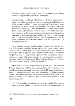 52
PROCESO DE INCONSTITUCIONALIDAD
derechos detentan rango constitucional, el legislador está vedado de
establecer estipulaciones contrarias a los mismos.
El que los tratados sobre derechos humanos detenten rango constitu-
cional no implica sustraerlos en cuanto objeto de control del proceso
de inconstitucionalidad. El rango constitucional de una norma no es
óbice para que, de ser el caso, tales sean objeto de control a través del
mencionado proceso […]. Del mismo modo, el rango constitucional
de un tratado internacional, como el caso de un tratado sobre dere-
chos humanos, no lo sustrae del control de constitucionalidad, tanto
en cuanto al fondo como respecto a la forma. Esto es válido también
para el caso de los tratados que han sido incorporados a través del
procedimiento de reforma constitucional (Art. 57, 2 párrafo)(38)
” [el
resaltado es nuestro]
No se descarta entonces que los tratados puedan ser objeto del pro-
ceso de inconstitucionalidad, aun de reconocerles rango constitucional.
Es en esa línea que el Código Procesal Constitucional en su artículo 77
los incluye dentro de aquellos cuya constitucionalidad puede valorarse en
este proceso. Así, el código remite expresamente a los artículos constitu-
cionales que tratan sobre estas materias, al permitir cuestionar los dispo-
sitivos de tratados que hayan requerido o no la aprobación del Congreso
conforme a los artículos 56 y 57 de la Constitución.
Ahora bien, es necesario no perder de vista que a la luz de la Convención
de Viena (tratado que establece previsiones generales sobre los tratados y los
procedimientos para su entrada en vigor) no es posible alegar derecho inter-
no para el incumplimiento de compromisos asumidos a nivel internacional,
siendo el único mecanismo para abstraerse de actuar conforme a ellas el de-
nunciar el tratado. En ese sentido, el artículo 27 de la Convención de Viena
plantea lo siguiente:
“27. El derecho interno y la observancia de los tratados. Una parte no
podrá invocar las disposiciones de su derecho interno como justiﬁcación
(38) STC Exp. Nº 0025-2005-PI/TC y Exp. Nº 0026-2005-PI/TC (acumulados), Fundamentos 32-34.
 