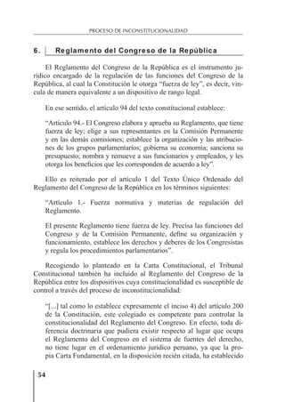 54
PROCESO DE INCONSTITUCIONALIDAD
6. Reglamento del Congreso de la República
El Reglamento del Congreso de la República es el instrumento ju-
rídico encargado de la regulación de las funciones del Congreso de la
República, al cual la Constitución le otorga “fuerza de ley”, es decir, vin-
cula de manera equivalente a un dispositivo de rango legal.
En ese sentido, el artículo 94 del texto constitucional establece:
“Artículo 94.- El Congreso elabora y aprueba su Reglamento, que tiene
fuerza de ley; elige a sus representantes en la Comisión Permanente
y en las demás comisiones; establece la organización y las atribucio-
nes de los grupos parlamentarios; gobierna su economía; sanciona su
presupuesto; nombra y remueve a sus funcionarios y empleados, y les
otorga los beneﬁcios que les corresponden de acuerdo a ley”.
Ello es reiterado por el artículo 1 del Texto Único Ordenado del
Reglamento del Congreso de la República en los términos siguientes:
“Artículo 1.- Fuerza normativa y materias de regulación del
Reglamento.
El presente Reglamento tiene fuerza de ley. Precisa las funciones del
Congreso y de la Comisión Permanente, deﬁne su organización y
funcionamiento, establece los derechos y deberes de los Congresistas
y regula los procedimientos parlamentarios”.
Recogiendo lo planteado en la Carta Constitucional, el Tribunal
Constitucional también ha incluido al Reglamento del Congreso de la
República entre los dispositivos cuya constitucionalidad es susceptible de
control a través del proceso de inconstitucionalidad:
“[...] tal como lo establece expresamente el inciso 4) del artículo 200
de la Constitución, este colegiado es competente para controlar la
constitucionalidad del Reglamento del Congreso. En efecto, toda di-
ferencia doctrinaria que pudiera existir respecto al lugar que ocupa
el Reglamento del Congreso en el sistema de fuentes del derecho,
no tiene lugar en el ordenamiento jurídico peruano, ya que la pro-
pia Carta Fundamental, en la disposición recién citada, ha establecido
 