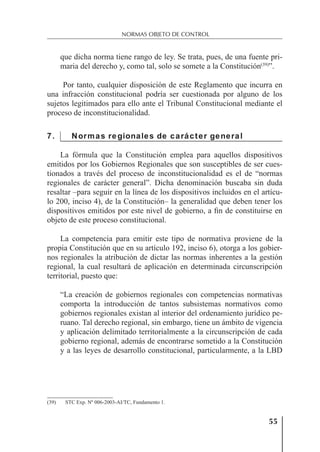 55
NORMAS OBJETO DE CONTROL
que dicha norma tiene rango de ley. Se trata, pues, de una fuente pri-
maria del derecho y, como tal, solo se somete a la Constitución(39)
”.
Por tanto, cualquier disposición de este Reglamento que incurra en
una infracción constitucional podría ser cuestionada por alguno de los
sujetos legitimados para ello ante el Tribunal Constitucional mediante el
proceso de inconstitucionalidad.
7. Normas regionales de carácter general
La fórmula que la Constitución emplea para aquellos dispositivos
emitidos por los Gobiernos Regionales que son susceptibles de ser cues-
tionados a través del proceso de inconstitucionalidad es el de “normas
regionales de carácter general”. Dicha denominación buscaba sin duda
resaltar –para seguir en la línea de los dispositivos incluidos en el artícu-
lo 200, inciso 4), de la Constitución– la generalidad que deben tener los
dispositivos emitidos por este nivel de gobierno, a ﬁn de constituirse en
objeto de este proceso constitucional.
La competencia para emitir este tipo de normativa proviene de la
propia Constitución que en su artículo 192, inciso 6), otorga a los gobier-
nos regionales la atribución de dictar las normas inherentes a la gestión
regional, la cual resultará de aplicación en determinada circunscripción
territorial, puesto que:
“La creación de gobiernos regionales con competencias normativas
comporta la introducción de tantos subsistemas normativos como
gobiernos regionales existan al interior del ordenamiento jurídico pe-
ruano. Tal derecho regional, sin embargo, tiene un ámbito de vigencia
y aplicación delimitado territorialmente a la circunscripción de cada
gobierno regional, además de encontrarse sometido a la Constitución
y a las leyes de desarrollo constitucional, particularmente, a la LBD
(39) STC Exp. Nº 006-2003-AI/TC, Fundamento 1.
 