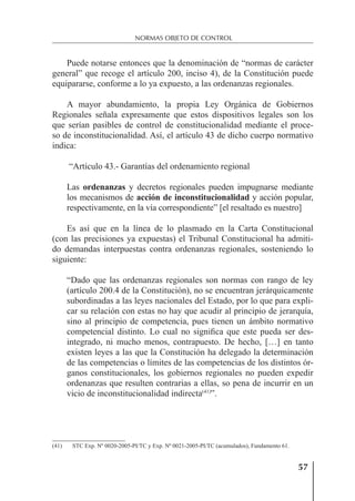 57
NORMAS OBJETO DE CONTROL
Puede notarse entonces que la denominación de “normas de carácter
general” que recoge el artículo 200, inciso 4), de la Constitución puede
equipararse, conforme a lo ya expuesto, a las ordenanzas regionales.
A mayor abundamiento, la propia Ley Orgánica de Gobiernos
Regionales señala expresamente que estos dispositivos legales son los
que serían pasibles de control de constitucionalidad mediante el proce-
so de inconstitucionalidad. Así, el artículo 43 de dicho cuerpo normativo
indica:
“Artículo 43.- Garantías del ordenamiento regional
Las ordenanzas y decretos regionales pueden impugnarse mediante
los mecanismos de acción de inconstitucionalidad y acción popular,
respectivamente, en la vía correspondiente” [el resaltado es nuestro]
Es así que en la línea de lo plasmado en la Carta Constitucional
(con las precisiones ya expuestas) el Tribunal Constitucional ha admiti-
do demandas interpuestas contra ordenanzas regionales, sosteniendo lo
siguiente:
“Dado que las ordenanzas regionales son normas con rango de ley
(artículo 200.4 de la Constitución), no se encuentran jerárquicamente
subordinadas a las leyes nacionales del Estado, por lo que para expli-
car su relación con estas no hay que acudir al principio de jerarquía,
sino al principio de competencia, pues tienen un ámbito normativo
competencial distinto. Lo cual no signiﬁca que este pueda ser des-
integrado, ni mucho menos, contrapuesto. De hecho, […] en tanto
existen leyes a las que la Constitución ha delegado la determinación
de las competencias o límites de las competencias de los distintos ór-
ganos constitucionales, los gobiernos regionales no pueden expedir
ordenanzas que resulten contrarias a ellas, so pena de incurrir en un
vicio de inconstitucionalidad indirecta(41)
”.
(41) STC Exp. Nº 0020-2005-PI/TC y Exp. Nº 0021-2005-PI/TC (acumulados), Fundamento 61.
 