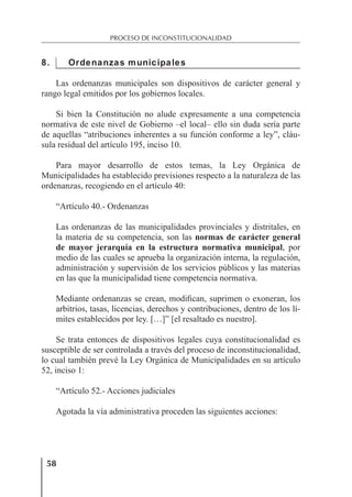 58
PROCESO DE INCONSTITUCIONALIDAD
8. Ordenanzas municipales
Las ordenanzas municipales son dispositivos de carácter general y
rango legal emitidos por los gobiernos locales.
Si bien la Constitución no alude expresamente a una competencia
normativa de este nivel de Gobierno –el local– ello sin duda sería parte
de aquellas “atribuciones inherentes a su función conforme a ley”, cláu-
sula residual del artículo 195, inciso 10.
Para mayor desarrollo de estos temas, la Ley Orgánica de
Municipalidades ha establecido previsiones respecto a la naturaleza de las
ordenanzas, recogiendo en el artículo 40:
“Artículo 40.- Ordenanzas
Las ordenanzas de las municipalidades provinciales y distritales, en
la materia de su competencia, son las normas de carácter general
de mayor jerarquía en la estructura normativa municipal, por
medio de las cuales se aprueba la organización interna, la regulación,
administración y supervisión de los servicios públicos y las materias
en las que la municipalidad tiene competencia normativa.
Mediante ordenanzas se crean, modiﬁcan, suprimen o exoneran, los
arbitrios, tasas, licencias, derechos y contribuciones, dentro de los lí-
mites establecidos por ley. […]” [el resaltado es nuestro].
Se trata entonces de dispositivos legales cuya constitucionalidad es
susceptible de ser controlada a través del proceso de inconstitucionalidad,
lo cual también prevé la Ley Orgánica de Municipalidades en su artículo
52, inciso 1:
“Artículo 52.- Acciones judiciales
Agotada la vía administrativa proceden las siguientes acciones:
 