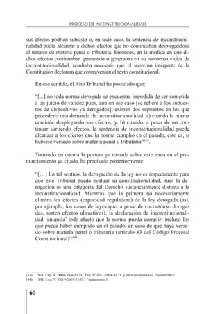 60
PROCESO DE INCONSTITUCIONALIDAD
sus efectos podrían subsistir o, en todo caso, la sentencia de inconstitucio-
nalidad podía alcanzar a dichos efectos que no continuaban desplegándose
al tratarse de materia penal o tributaria. Entonces, en la medida en que di-
chos efectos continuaban generando o generaron en su momento vicios de
inconstitucionalidad, resultaba necesario que el supremo intérprete de la
Constitución declarara que contravenían el texto constitucional.
En ese sentido, el Alto Tribunal ha postulado que:
“[...] no toda norma derogada se encuentra impedida de ser sometida
a un juicio de validez pues, aun en ese caso [se reﬁere a los supues-
tos de dispositivos ya derogados], existen dos supuestos en los que
procedería una demanda de inconstitucionalidad: a) cuando la norma
continúe desplegando sus efectos, y, b) cuando, a pesar de no con-
tinuar surtiendo efectos, la sentencia de inconstitucionalidad puede
alcanzar a los efectos que la norma cumplió en el pasado, esto es, si
hubiese versado sobre materia penal o tributaria(43)
”.
Tomando en cuenta la postura ya tomada sobre este tema en el pro-
nunciamiento ya citado, ha precisado posteriormente:
“[…] En tal sentido, la derogación de la ley no es impedimento para
que este Tribunal pueda evaluar su constitucionalidad, pues la de-
rogación es una categoría del Derecho sustancialmente distinta a la
inconstitucionalidad. Mientras que la primera no necesariamente
elimina los efectos (capacidad reguladora) de la ley derogada (así,
por ejemplo, los casos de leyes que, a pesar de encontrarse deroga-
das, surten efectos ultractivos), la declaración de inconstitucionali-
dad ‘aniquila’ todo efecto que la norma pueda cumplir; incluso los
que pueda haber cumplido en el pasado, en caso de que haya versa-
do sobre materia penal o tributaria (artículo 83 del Código Procesal
Constitucional)(44)
”.
(43) STC Exp. N° 0004-2004-AI/TC, Exp. Nº 0011-2004-AI/TC y otros (acumulados), Fundamento 2.
(44) STC Exp. N° 0019-2005-PI/TC, Fundamento 5.
 