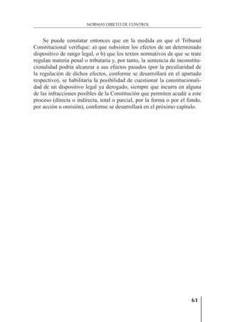 61
NORMAS OBJETO DE CONTROL
Se puede constatar entonces que en la medida en que el Tribunal
Constitucional veriﬁque: a) que subsisten los efectos de un determinado
dispositivo de rango legal, o b) que los textos normativos de que se trate
regulan materia penal o tributaria y, por tanto, la sentencia de inconstitu-
cionalidad podría alcanzar a sus efectos pasados (por la peculiaridad de
la regulación de dichos efectos, conforme se desarrollará en el apartado
respectivo), se habilitaría la posibilidad de cuestionar la constitucionali-
dad de un dispositivo legal ya derogado, siempre que incurra en alguna
de las infracciones posibles de la Constitución que permiten acudir a este
proceso (directa o indirecta, total o parcial, por la forma o por el fondo,
por acción u omisión), conforme se desarrollará en el próximo capítulo.
 