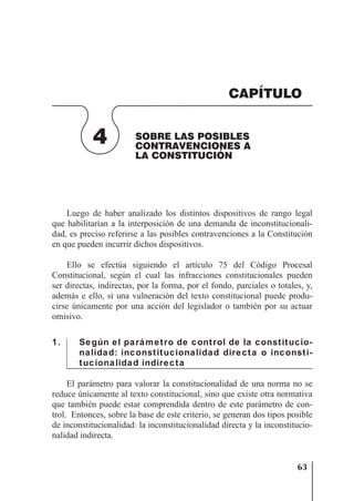 63
SOBRE LAS POSIBLES CONTRAVENCIONES A LA CONSTITUCIÓN
Luego de haber analizado los distintos dispositivos de rango legal
que habilitarían a la interposición de una demanda de inconstitucionali-
dad, es preciso referirse a las posibles contravenciones a la Constitución
en que pueden incurrir dichos dispositivos.
Ello se efectúa siguiendo el artículo 75 del Código Procesal
Constitucional, según el cual las infracciones constitucionales pueden
ser directas, indirectas, por la forma, por el fondo, parciales o totales, y,
además e ello, si una vulneración del texto constitucional puede produ-
cirse únicamente por una acción del legislador o también por su actuar
omisivo.
1. Según el parámetro de control de la constitucio-
nalidad: inconstitucionalidad directa o inconsti-
tucionalidad indirecta
El parámetro para valorar la constitucionalidad de una norma no se
reduce únicamente al texto constitucional, sino que existe otra normativa
que también puede estar comprendida dentro de este parámetro de con-
trol. Entonces, sobre la base de este criterio, se generan dos tipos posible
de inconstitucionalidad: la inconstitucionalidad directa y la inconstitucio-
nalidad indirecta.
4 SOBRE LAS POSIBLES
CONTRAVENCIONES A
LA CONSTITUCIÓN
CAPÍTULO
 