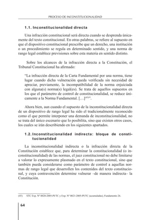 64
PROCESO DE INCONSTITUCIONALIDAD
1.1. Inconstitucionalidad directa
Una infracción constitucional será directa cuando se desprenda única-
mente del texto constitucional. En otras palabras, se reﬁere al supuesto en
que el dispositivo constitucional prescribe que un derecho, una institución
o un procedimiento se regula en determinado sentido, y una norma de
rango legal establece previsiones sobre esta materia en sentido distinto.
Sobre los alcances de la infracción directa a la Constitución, el
Tribunal Constitucional ha aﬁrmado:
“La infracción directa de la Carta Fundamental por una norma, tiene
lugar cuando dicha vulneración queda veriﬁcada sin necesidad de
apreciar, previamente, la incompatibilidad de la norma enjuiciada
con alguna(s) norma(s) legal(es). Se trata de aquellos supuestos en
los que el parámetro de control de constitucionalidad, se reduce úni-
camente a la Norma Fundamental. […](45)
”.
Ahora bien, aun cuando el supuesto de la inconstitucionalidad directa
de un dispositivo de rango legal ha sido el tradicionalmente reconocido
como el que permite interponer una demanda de inconstitucionalidad, no
se trata del único escenario que lo posibilita, sino que existen otros casos,
los cuales se irán describiendo en los siguientes apartados.
1.2. Inconstitucionalidad indirecta: bloque de consti-
tucionalidad
La inconstitucionalidad indirecta o la infracción directa de la
Constitución establece que, para determinar la constitucionalidad (o in-
constitucionalidad) de las normas, el juez constitucional no debe limitarse
a valorar lo expresamente plasmado en el texto constitucional, sino que
también pueda considerarse como parámetro de control a aquellas nor-
mas de rango legal que desarrollen los contenidos del texto constitucio-
nal, y cuya contravención determine vulnerar –de manera indirecta– la
Constitución.
(45) STC Exp. Nº 0020-2005-PI/TC y Exp. Nº 0021-2005-PI/TC (acumuladas), Fundamento 26.
 