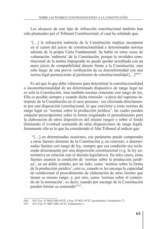 65
SOBRE LAS POSIBLES CONTRAVENCIONES A LA CONSTITUCIÓN
Los alcances de este tipo de infracción constitucional también han
sido planteados por el Tribunal Constitucional, el cual ha señalado que:
“[…] la infracción indirecta de la Constitución implica incorporar
en el canon del juicio de constitucionalidad a determinadas normas
además de la propia Carta Fundamental. Se habla en estos casos de
vulneración ‘indirecta’ de la Constitución, porque la invalidez cons-
titucional de la norma impugnada no puede quedar acreditada con un
mero juicio de compatibilidad directo frente a la Constitución, sino
solo luego de una previa veriﬁcación de su disconformidad con una
norma legal perteneciente al parámetro de constitucionalidad […](46)
”.
Es así que lo que debe valorarse para determinar la constitucionalidad
o inconstitucionalidad de un determinado dispositivo de rango legal no
es solo la Constitución, sino también normas concretas con rango de ley.
Ello es posible siempre y cuando dicha remisión –a decir del supremo in-
térprete de la Constitución en el caso peruano– sea efectuada directamen-
te por una disposición constitucional, lo que convierte a estas normas de
rango legal en “normas sobre la producción jurídica”, las cuales pueden
estipular prescripciones sobre la forma (regulando el procedimiento para
la elaboración de otros dispositivos del mismo rango) o sobre el fondo
(limitando el eventual contenido de otras disposiciones de rango legal).
Justamente ello es lo que ha considerado el Alto Tribunal al indicar que:
“[…] en determinadas ocasiones, ese parámetro puede comprender
a otras fuentes distintas de la Constitución y, en concreto, a determi-
nadas fuentes con rango de ley, siempre que esa condición sea recla-
mada directamente por una disposición constitucional (v.g. la ley au-
toritativa en relación con el decreto legislativo). En tales casos, estas
fuentes asumen la condición de ‘normas sobre la producción jurídi-
ca’, en un doble sentido; por un lado, como ‘normas sobre la forma
de la producción jurídica’, esto es, cuando se les encarga la capacidad
de condicionar el procedimiento de elaboración de otras fuentes que
tienen su mismo rango; y, por otro, como ‘normas sobre el conteni-
do de la normación’, es decir, cuando por encargo de la Constitución
pueden limitar su contenido(47)
”.
(46) STC Exp. Nº 0020-2005-PI/TC y Exp. Nº 0021-PI/TC (acumulados), Fundamento 27.
(47) STC Exp. N° 0007-2002-AI/TC, Fundamento 5.
 