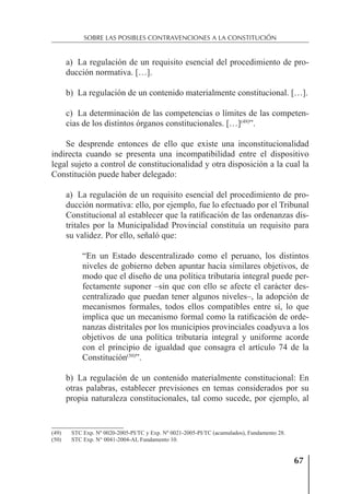 67
SOBRE LAS POSIBLES CONTRAVENCIONES A LA CONSTITUCIÓN
a) La regulación de un requisito esencial del procedimiento de pro-
ducción normativa. […].
b) La regulación de un contenido materialmente constitucional. […].
c) La determinación de las competencias o límites de las competen-
cias de los distintos órganos constitucionales. […](49)
”.
Se desprende entonces de ello que existe una inconstitucionalidad
indirecta cuando se presenta una incompatibilidad entre el dispositivo
legal sujeto a control de constitucionalidad y otra disposición a la cual la
Constitución puede haber delegado:
a) La regulación de un requisito esencial del procedimiento de pro-
ducción normativa: ello, por ejemplo, fue lo efectuado por el Tribunal
Constitucional al establecer que la ratiﬁcación de las ordenanzas dis-
tritales por la Municipalidad Provincial constituía un requisito para
su validez. Por ello, señaló que:
“En un Estado descentralizado como el peruano, los distintos
niveles de gobierno deben apuntar hacia similares objetivos, de
modo que el diseño de una política tributaria integral puede per-
fectamente suponer –sin que con ello se afecte el carácter des-
centralizado que puedan tener algunos niveles–, la adopción de
mecanismos formales, todos ellos compatibles entre sí, lo que
implica que un mecanismo formal como la ratiﬁcación de orde-
nanzas distritales por los municipios provinciales coadyuva a los
objetivos de una política tributaria integral y uniforme acorde
con el principio de igualdad que consagra el artículo 74 de la
Constitución(50)
”.
b) La regulación de un contenido materialmente constitucional: En
otras palabras, establecer previsiones en temas considerados por su
propia naturaleza constitucionales, tal como sucede, por ejemplo, al
(49) STC Exp. Nº 0020-2005-PI/TC y Exp. Nº 0021-2005-PI/TC (acumulados), Fundamento 28.
(50) STC Exp. N° 0041-2004-AI, Fundamento 10.
 