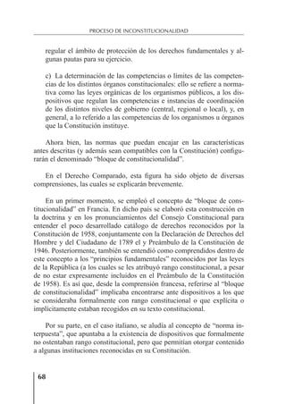 68
PROCESO DE INCONSTITUCIONALIDAD
regular el ámbito de protección de los derechos fundamentales y al-
gunas pautas para su ejercicio.
c) La determinación de las competencias o límites de las competen-
cias de los distintos órganos constitucionales: ello se reﬁere a norma-
tiva como las leyes orgánicas de los organismos públicos, a los dis-
positivos que regulan las competencias e instancias de coordinación
de los distintos niveles de gobierno (central, regional o local), y, en
general, a lo referido a las competencias de los organismos u órganos
que la Constitución instituye.
Ahora bien, las normas que puedan encajar en las características
antes descritas (y además sean compatibles con la Constitución) conﬁgu-
rarán el denominado “bloque de constitucionalidad”.
En el Derecho Comparado, esta ﬁgura ha sido objeto de diversas
comprensiones, las cuales se explicarán brevemente.
En un primer momento, se empleó el concepto de “bloque de cons-
titucionalidad” en Francia. En dicho país se elaboró esta construcción en
la doctrina y en los pronunciamientos del Consejo Constitucional para
entender el poco desarrollado catálogo de derechos reconocidos por la
Constitución de 1958, conjuntamente con la Declaración de Derechos del
Hombre y del Ciudadano de 1789 el y Preámbulo de la Constitución de
1946. Posteriormente, también se entendió como comprendidos dentro de
este concepto a los “principios fundamentales” reconocidos por las leyes
de la República (a los cuales se les atribuyó rango constitucional, a pesar
de no estar expresamente incluidos en el Preámbulo de la Constitución
de 1958). Es así que, desde la comprensión francesa, referirse al “bloque
de constitucionalidad” implicaba encontrarse ante dispositivos a los que
se consideraba formalmente con rango constitucional o que explícita o
implícitamente estaban recogidos en su texto constitucional.
Por su parte, en el caso italiano, se aludía al concepto de “norma in-
terpuesta”, que apuntaba a la existencia de dispositivos que formalmente
no ostentaban rango constitucional, pero que permitían otorgar contenido
a algunas instituciones reconocidas en su Constitución.
 