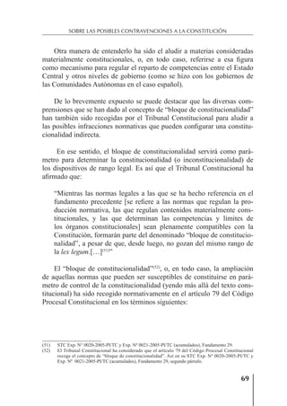69
SOBRE LAS POSIBLES CONTRAVENCIONES A LA CONSTITUCIÓN
Otra manera de entenderlo ha sido el aludir a materias consideradas
materialmente constitucionales, o, en todo caso, referirse a esa ﬁgura
como mecanismo para regular el reparto de competencias entre el Estado
Central y otros niveles de gobierno (como se hizo con los gobiernos de
las Comunidades Autónomas en el caso español).
De lo brevemente expuesto se puede destacar que las diversas com-
prensiones que se han dado al concepto de “bloque de constitucionalidad”
han también sido recogidas por el Tribunal Constitucional para aludir a
las posibles infracciones normativas que pueden conﬁgurar una constitu-
cionalidad indirecta.
En ese sentido, el bloque de constitucionalidad servirá como pará-
metro para determinar la constitucionalidad (o inconstitucionalidad) de
los dispositivos de rango legal. Es así que el Tribunal Constitucional ha
aﬁrmado que:
“Mientras las normas legales a las que se ha hecho referencia en el
fundamento precedente [se reﬁere a las normas que regulan la pro-
ducción normativa, las que regulan contenidos materialmente cons-
titucionales, y las que determinan las competencias y límites de
los órganos constitucionales] sean plenamente compatibles con la
Constitución, formarán parte del denominado “bloque de constitucio-
nalidad”, a pesar de que, desde luego, no gozan del mismo rango de
la lex legum.[…](51)
”
El “bloque de constitucionalidad”(52)
, o, en todo caso, la ampliación
de aquellas normas que pueden ser susceptibles de constituirse en pará-
metro de control de la constitucionalidad (yendo más allá del texto cons-
titucional) ha sido recogido normativamente en el artículo 79 del Código
Procesal Constitucional en los términos siguientes:
(51) STC Exp. N° 0020-2005-PI/TC y Exp. Nº 0021-2005-PI/TC (acumulados), Fundamento 29.
(52) El Tribunal Constitucional ha considerado que el artículo 79 del Código Procesal Constitucional
recoge el concepto de “bloque de constitucionalidad”. Así en su STC Exp. Nº 0020-2005-PI/TC y
Exp. Nº 0021-2005-PI/TC (acumulados), Fundamento 29, segundo párrafo.
 