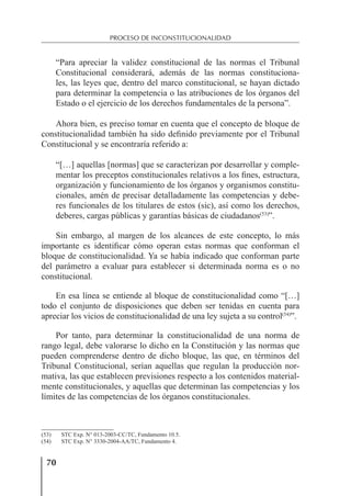 70
PROCESO DE INCONSTITUCIONALIDAD
“Para apreciar la validez constitucional de las normas el Tribunal
Constitucional considerará, además de las normas constituciona-
les, las leyes que, dentro del marco constitucional, se hayan dictado
para determinar la competencia o las atribuciones de los órganos del
Estado o el ejercicio de los derechos fundamentales de la persona”.
Ahora bien, es preciso tomar en cuenta que el concepto de bloque de
constitucionalidad también ha sido deﬁnido previamente por el Tribunal
Constitucional y se encontraría referido a:
“[…] aquellas [normas] que se caracterizan por desarrollar y comple-
mentar los preceptos constitucionales relativos a los ﬁnes, estructura,
organización y funcionamiento de los órganos y organismos constitu-
cionales, amén de precisar detalladamente las competencias y debe-
res funcionales de los titulares de estos (sic), así como los derechos,
deberes, cargas públicas y garantías básicas de ciudadanos(53)
”.
Sin embargo, al margen de los alcances de este concepto, lo más
importante es identiﬁcar cómo operan estas normas que conforman el
bloque de constitucionalidad. Ya se había indicado que conforman parte
del parámetro a evaluar para establecer si determinada norma es o no
constitucional.
En esa línea se entiende al bloque de constitucionalidad como “[…]
todo el conjunto de disposiciones que deben ser tenidas en cuenta para
apreciar los vicios de constitucionalidad de una ley sujeta a su control(54)
”.
Por tanto, para determinar la constitucionalidad de una norma de
rango legal, debe valorarse lo dicho en la Constitución y las normas que
pueden comprenderse dentro de dicho bloque, las que, en términos del
Tribunal Constitucional, serían aquellas que regulan la producción nor-
mativa, las que establecen previsiones respecto a los contenidos material-
mente constitucionales, y aquellas que determinan las competencias y los
límites de las competencias de los órganos constitucionales.
(53) STC Exp. N° 013-2003-CC/TC, Fundamento 10.5.
(54) STC Exp. N° 3330-2004-AA/TC, Fundamento 4.
 