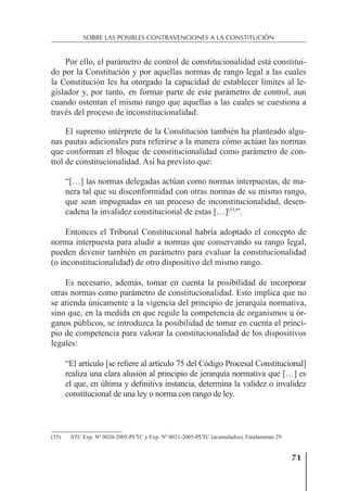 71
SOBRE LAS POSIBLES CONTRAVENCIONES A LA CONSTITUCIÓN
Por ello, el parámetro de control de constitucionalidad está constitui-
do por la Constitución y por aquellas normas de rango legal a las cuales
la Constitución les ha otorgado la capacidad de establecer límites al le-
gislador y, por tanto, en formar parte de este parámetro de control, aun
cuando ostentan el mismo rango que aquellas a las cuales se cuestiona a
través del proceso de inconstitucionalidad.
El supremo intérprete de la Constitución también ha planteado algu-
nas pautas adicionales para referirse a la manera cómo actúan las normas
que conforman el bloque de constitucionalidad como parámetro de con-
trol de constitucionalidad. Así ha previsto que:
“[…] las normas delegadas actúan como normas interpuestas, de ma-
nera tal que su disconformidad con otras normas de su mismo rango,
que sean impugnadas en un proceso de inconstitucionalidad, desen-
cadena la invalidez constitucional de estas […](55)
”.
Entonces el Tribunal Constitucional habría adoptado el concepto de
norma interpuesta para aludir a normas que conservando su rango legal,
pueden devenir también en parámetro para evaluar la constitucionalidad
(o inconstitucionalidad) de otro dispositivo del mismo rango.
Es necesario, además, tomar en cuenta la posibilidad de incorporar
otras normas como parámetro de constitucionalidad. Esto implica que no
se atienda únicamente a la vigencia del principio de jerarquía normativa,
sino que, en la medida en que regule la competencia de organismos u ór-
ganos públicos, se introduzca la posibilidad de tomar en cuenta el princi-
pio de competencia para valorar la constitucionalidad de los dispositivos
legales:
“El artículo [se reﬁere al artículo 75 del Código Procesal Constitucional]
realiza una clara alusión al principio de jerarquía normativa que […] es
el que, en última y deﬁnitiva instancia, determina la validez o invalidez
constitucional de una ley o norma con rango de ley.
(55) STC Exp. Nº 0020-2005-PI/TC y Exp. Nº 0021-2005-PI/TC (acumulados), Fundamento 29.
 