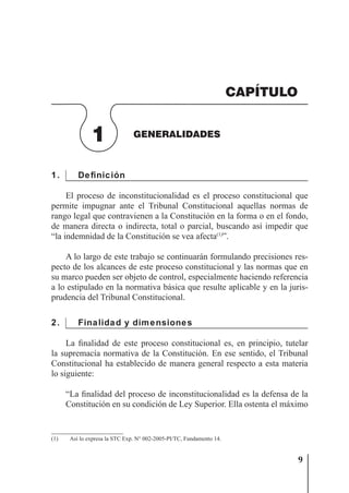 9
GENERALIDADES
1 GENERALIDADES
CAPÍTULO
1. Definición
El proceso de inconstitucionalidad es el proceso constitucional que
permite impugnar ante el Tribunal Constitucional aquellas normas de
rango legal que contravienen a la Constitución en la forma o en el fondo,
de manera directa o indirecta, total o parcial, buscando así impedir que
“la indemnidad de la Constitución se vea afecta(1)
”.
A lo largo de este trabajo se continuarán formulando precisiones res-
pecto de los alcances de este proceso constitucional y las normas que en
su marco pueden ser objeto de control, especialmente haciendo referencia
a lo estipulado en la normativa básica que resulte aplicable y en la juris-
prudencia del Tribunal Constitucional.
2. Finalidad y dimensiones
La ﬁnalidad de este proceso constitucional es, en principio, tutelar
la supremacía normativa de la Constitución. En ese sentido, el Tribunal
Constitucional ha establecido de manera general respecto a esta materia
lo siguiente:
“La ﬁnalidad del proceso de inconstitucionalidad es la defensa de la
Constitución en su condición de Ley Superior. Ella ostenta el máximo
(1) Así lo expresa la STC Exp. N° 002-2005-PI/TC, Fundamento 14.
 