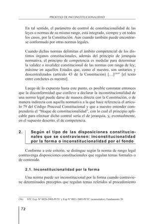 72
PROCESO DE INCONSTITUCIONALIDAD
En tal sentido, el parámetro de control de constitucionalidad de las
leyes o normas de su mismo rango, está integrado, siempre y en todos
los casos, por la Constitución. Aun cuando también puede encontrar-
se conformado por otras normas legales.
Cuando dichas normas delimitan el ámbito competencial de los dis-
tintos órganos constitucionales, además del principio de jerarquía
normativa, el principio de competencia es medular para determinar
la validez o invalidez constitucional de las normas con rango de ley;
máxime en aquellos Estados que, como el nuestro, son unitarios y
descentralizados (artículo 43 de la Constitución) […](56)
” [el texto
entre corchetes es nuestro].
Luego de lo expuesto hasta este punto, es posible constatar entonces
que la disconformidad que conlleve a declarar la inconstitucionalidad de
una norma legal puede darse de manera directa con la Constitución, o de
manera indirecta con aquella normativa a la que hace referencia el artícu-
lo 79 del Código Procesal Constitucional y que a nuestro entender com-
prendería el “bloque de constitucionalidad”, con lo cual el principio apli-
cable para efectuar dicho control sería el de jerarquía, y, eventualmente,
en el supuesto descrito, el de competencia.
2. Según el tipo de las disposiciones constitucio-
nales que se contravienen: inconstitucionalidad
por la forma o inconstitucionalidad por el fondo
Conforme a este criterio, se distingue según la norma de rango legal
contravenga disposiciones constitucionales que regulan temas formales o
de contenido.
2.1. Inconstitucionalidad por la forma
Una norma puede ser inconstitucional por la forma cuando contravie-
ne determinados preceptos que regulan temas referidos al procedimiento
(56) STC Exp. Nº 0020-2005-PI/TC y Exp Nº 0021-2005-PI/TC (acumulados), Fundamento 20.
 