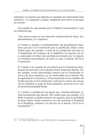 73
SOBRE LAS POSIBLES CONTRAVENCIONES A LA CONSTITUCIÓN
legislativo, las materias que deberían ser reguladas por determinado texto
normativo, o el organismo u órgano competente para emitir un precepto
en concreto.
Ello también ha sido pautado por el Tribunal Constitucional, el cual
ha establecido que:
“Una norma incurre en una infracción constitucional de forma, fun-
damentalmente, en 3 supuestos:
a) Cuando se produce el quebrantamiento del procedimiento legis-
lativo previsto en la Constitución para su aprobación. Dicho evento
tendría lugar, por ejemplo, si fuera de las excepciones previstas en
el Reglamento del Congreso de la República, un proyecto de ley
es sancionado sin haber sido aprobado previamente por la respecti-
va Comisión dictaminadora, tal como lo exige el artículo 105 de la
Constitución.
b) Cuando se ha ocupado de una materia que la Constitución direc-
tamente ha reservado a otra especíﬁca fuente formal del derecho. Así,
por ejemplo, existen determinadas materias que la Constitución re-
serva a las leyes orgánicas (v.g. de conformidad con el artículo 106,
la regulación de la estructura y el funcionamiento de las entidades del
Estado previstas en la Constitución), razón por la cual en caso de que
una ley ordinaria se ocupe de dicha regulación, incurriría en un vicio
de inconstitucionalidad formal.
c) Cuando es expedida por un órgano que, constitucionalmente, re-
sulta incompetente para hacerlo. Ello tendría lugar, por ejemplo, si el
Poder Legislativo expidiera decretos de urgencia, pues la posibilidad
de dictar dichas fuentes normativas ha sido reservada al Presidente
de la República, conforme a lo previsto en el artículo 118.19 de la
Constitución(57)
”.
(57) STC Exp. Nº 0020-2005-PI/TC y Exp. Nº 0021-2005-PI/TC (acumulados), Fundamento 22.
 