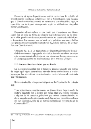74
PROCESO DE INCONSTITUCIONALIDAD
Entonces, si algún dispositivo normativo contraviene lo referido al
procedimiento legislativo establecido por la Constitución, una materia
que la Constitución directamente ha reservado a otro dispositivo legal, o
es emitida por un órgano incompetente según las atribuciones otorgadas
por la Constitución.
Es preciso además aclarar en este punto que el cuestionar una dispo-
sición por un tema de forma no elimina la posibilidad que, de no pros-
perar ello, pueda cuestionarse posteriormente su constitucionalidad por
el fondo (con los alcances que se verá en el próximo apartado). Así ha
sido plasmado expresamente en el artículo 82, último párrafo, del Código
Procesal Constitucional:
“Artículo 82.- […] La declaratoria de inconstitucionalidad o ilegali-
dad de una norma impugnada por vicios formales no obsta para que
esta sea demandada ulteriormente por razones de fondo, siempre que
se interponga dentro del plazo señalado en el presente Código”.
2.2. Inconstitucionalidad por el fondo
La inconstitucionalidad por el fondo se produce cuando una norma
de rango legal regula determinada materia de un modo distinto a lo dis-
puesto por las previsiones constitucionales, contraviniendo el contenido
que ellas recogen.
Reconociendo ello, el supremo intérprete de la Constitución ha referido
que:
“Las infracciones constitucionales de fondo tienen lugar cuando la
materia regulada por la norma con rango [de] ley, resulta contraria
a algunos de los derechos, principios y/o valores constitucionales, es
decir, cuando resulta atentatoria no de las normas procedimentales o
del iter legislativo, sino de las normas sustanciales reconocidas en la
Constitución(58)
”.
(58) STC Exp. Nº 0020-2005-PI/TC y Exp. Nº 0021-2005-PI/TC (acumulados), Fundamento 23.
 