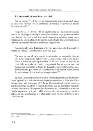 76
PROCESO DE INCONSTITUCIONALIDAD
3.2. Inconstitucionalidad parcial
Por su parte, “[…] la ley es parcialmente inconstitucional cuan-
do solo una fracción de su contenido dispositivo o normativo resulta
inconstitucional(61)
”.
Respecto a los efectos de la declaratoria de inconstitucionalidad
parcial de un dispositivo legal, conviene retomar lo ya planteado sobre
que el objeto de control del proceso de inconstitucionalidad puede ser la
norma (como interpretación del dispositivo), objeto de cuestionamiento y
también la disposición (como enunciado lingüístico).
Reconociendo esta diferencia entre los conceptos de disposición y
norma, el Tribunal Constitucional establece que:
“En caso de que el vicio parcial recaiga sobre su contenido disposi-
tivo (texto lingüístico del precepto), serán dejadas sin efecto las pa-
labras o frases en que aquel resida. Si el vicio recae en parte de su
contenido normativo, es decir, en algunas de las interpretaciones que
pueden ser atribuidas al texto del precepto, todo poder público que-
dará impedido, por virtud de la sentencia del Tribunal Constitucional,
de aplicarlo en dichos sentidos interpretativos(62)
”.
Se puede constatar entonces que la inconstitucionalidad de determi-
nados apartados o artículos de un dispositivo conlleva a dejar sin efecto
dichas partes del texto que el Tribunal Constitucional estime como in-
constitucionales (palabras o frases), mientras que de considerar inconsti-
tucional determinada interpretación de una norma, ya no será posible que
ningún organismo u órgano público pueda efectuar una interpretación o
aplicación que contravenga a la efectuada por el supremo intérprete de la
Constitución.
(61) STC Exp. Nº 0020-2005-PI/TC y Exp. Nº 0021-2005-PI/TC (acumulados), Fundamento 25.
(62) Ídem.
 