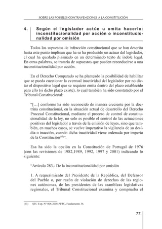 77
SOBRE LAS POSIBLES CONTRAVENCIONES A LA CONSTITUCIÓN
4. Se gún e l le gisla dor a c t úe u om it a ha c e rlo:
inconstitucionalidad por acción o inconstitucio-
nalidad por omisión
Todos los supuestos de infracción constitucional que se han descrito
hasta este punto implican que ha se ha producido un actuar del legislador,
el cual ha quedado plasmado en un determinado texto de índole legal.
En otras palabras, se trataría de supuestos que pueden reconducirse a una
inconstitucionalidad por acción.
En el Derecho Comparado se ha planteado la posibilidad de habilitar
que se pueda cuestionar la eventual inactividad del legislador por no dic-
tar el dispositivo legal que se requiere emita dentro del plazo establecido
para ello (si dicho plazo existe), lo cual también ha sido constatado por el
Tribunal Constitucional:
“[…] conforme ha sido reconocido de manera creciente por la doc-
trina constitucional, en la situación actual de desarrollo del Derecho
Procesal Constitucional, mediante el proceso de control de constitu-
cionalidad de la ley, no solo es posible el control de las actuaciones
positivas del legislador a través de la emisión de leyes, sino que tam-
bién, en muchos casos, se vuelve imperativo la vigilancia de su desi-
dia o inacción, cuando dicha inactividad viene ordenada por imperio
de la Constitución(63)
”.
Esa ha sido la opción en la Constitución de Portugal de 1976
(con las revisiones de 1982,1989, 1992, 1997 y 2001) indicando lo
siguiente:
“Artículo 283.- De la inconstitucionalidad por omisión
1. A requerimiento del Presidente de la República, del Defensor
del Pueblo o, por razón de violación de derechos de las regio-
nes autónomas, de los presidentes de las asambleas legislativas
regionales, el Tribunal Constitucional examina y comprueba el
(63) STC Exp. N° 006-2008-PI/TC, Fundamento 36.
 