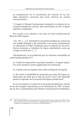 78
PROCESO DE INCONSTITUCIONALIDAD
no cumplimiento de la Constitución por omisión de las me-
didas legislativas necesarias para hacer efectivas las normas
constitucionales.
2. Cuando el Tribunal Constitucional compruebe la existencia de in-
constitucionalidad por omisión, dará conocimiento de ello al órgano
legislativo competente”.
Por su parte, en lo referente a este tema, la Carta Constitucional de
Brasil de 1988 estipula:
“Art. 103. […] 2o. Declarada la inconstitucionalidad por omisión de
una medida destinada a dar efectividad a una norma constitucional,
se comunicará al Poder Competente para la adopción de las provi-
dencias necesarias y, tratándose de órgano administrativo, para que
se haga en treinta días. […]”.
Adicionalmente, se ha establecido que las omisiones susceptibles de
control pueden producirse(64)
:
a) Cuando ha transcurrido un periodo razonable y el órgano legisla-
tivo no ha emitido la norma exigida desde la Constitución.
b) Cuando existe un mandato claro sobre la obligación de legislar.
c) De existir la posibilidad de integración por parte del órgano ju-
risdiccional, de modo que la falta de acción (“ocio”) del legislador
pueda ser superada con la actuación del órgano jurisdiccional.
En el caso peruano el control de la inconstitucionalidad por omisión
no ha sido recogido expresamente en la Constitución de 1993. A despe-
cho de ello, la jurisprudencia del Tribunal Constitucional ha habilitado a
(64) Ello ha sido planteado por la jurisprudencia del Tribunal Federal Alemán, citada por SAGÜÉS, Néstor
Pedro. Elementos de Derecho Constitucional. Segunda edición. Astrea, Buenos Aires, 1997, p. 95 y
recogida por el Fundamento 36 de la STC Exp. Nº 006-2008-PI/TC.
 