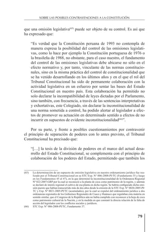 79
SOBRE LAS POSIBLES CONTRAVENCIONES A LA CONSTITUCIÓN
que una omisión legislativa(65)
puede ser objeto de su control. Es así que
ha expresado que:
“Es verdad que la Constitución peruana de 1993 no contempla de
manera expresa la posibilidad del control de las omisiones legislati-
vas, como lo hace por ejemplo la Constitución portuguesa de 1976 o
la brasileña de 1988, no obstante, para el caso nuestro, el fundamento
del control de las omisiones legislativas debe ubicarse no sólo en el
efecto normativo y, por tanto, vinculante de las normas constitucio-
nales, sino en la misma práctica del control de constitucionalidad que
se ha venido desarrollando en los últimos años y en el que el rol del
Tribunal Constitucional ha sido de permanente colaboración con la
actividad legislativa en un esfuerzo por sentar las bases del Estado
Constitucional en nuestro país. Esta colaboración ha permitido no
solo declarar la incompatibilidad de leyes dictadas por el Parlamento,
sino también, con frecuencia, a través de las sentencias interpretativas
y exhortativas, este Colegiado, sin declarar la inconstitucionalidad de
una norma sometida a control, ha podido alertar al legislador a efec-
tos de promover su actuación en determinado sentido a efectos de no
incurrir en supuestos de evidente inconstitucionalidad(66)
”.
Por su parte, y frente a posibles cuestionamientos por contravenir
el principio de separación de poderes con lo antes previsto, el Tribunal
Constitucional ha precisado que:
“[…] la tesis de la división de poderes en el marco del actual desa-
rrollo del Estado Constitucional, se complementa con el principio de
colaboración de los poderes del Estado, permitiendo que también los
(65) La determinación de un supuesto de omisión legislativa en nuestro ordenamiento jurídico fue rea-
lizado por el Tribunal Constitucional en su STC Exp. N° 006-2008-PI/TC (Fundamento 35 y luego
en los Fundamentos 45 al 47), en la que determinó la inconstitucionalidad de la Ordenanza Regional
Nº 022-2007-GRP por la cual se reconoció a la planta de coca como patrimonio de la región, y además
se declaró de interés regional el cultivo de esa planta en dicha región. Se habría conﬁgurado dicha omi-
sión puesto que habían transcurrido más de dos años desde la emisión de la STC Exp. N° 0020-2005-PI/
TC y Exp. Nº 0021-2005-PI/TC (acumulados), por la cual se expulsó del ordenamiento jurídico a dos
ordenanzas regionales de los Gobiernos Regionales de Cusco y Huánuco que regulaban esta materia en
sentido similar, que el Congreso de la República aún no había cumplido con reconocer a la hoja de coca
como patrimonio cultural de la Nación, y en la medida en que constató la directa relación de la falta de
acción del legislador con los conﬂictos sociales y jurídicos.
(66) STC Exp. N° 006-2008-PI/TC, Fundamento 37.
 